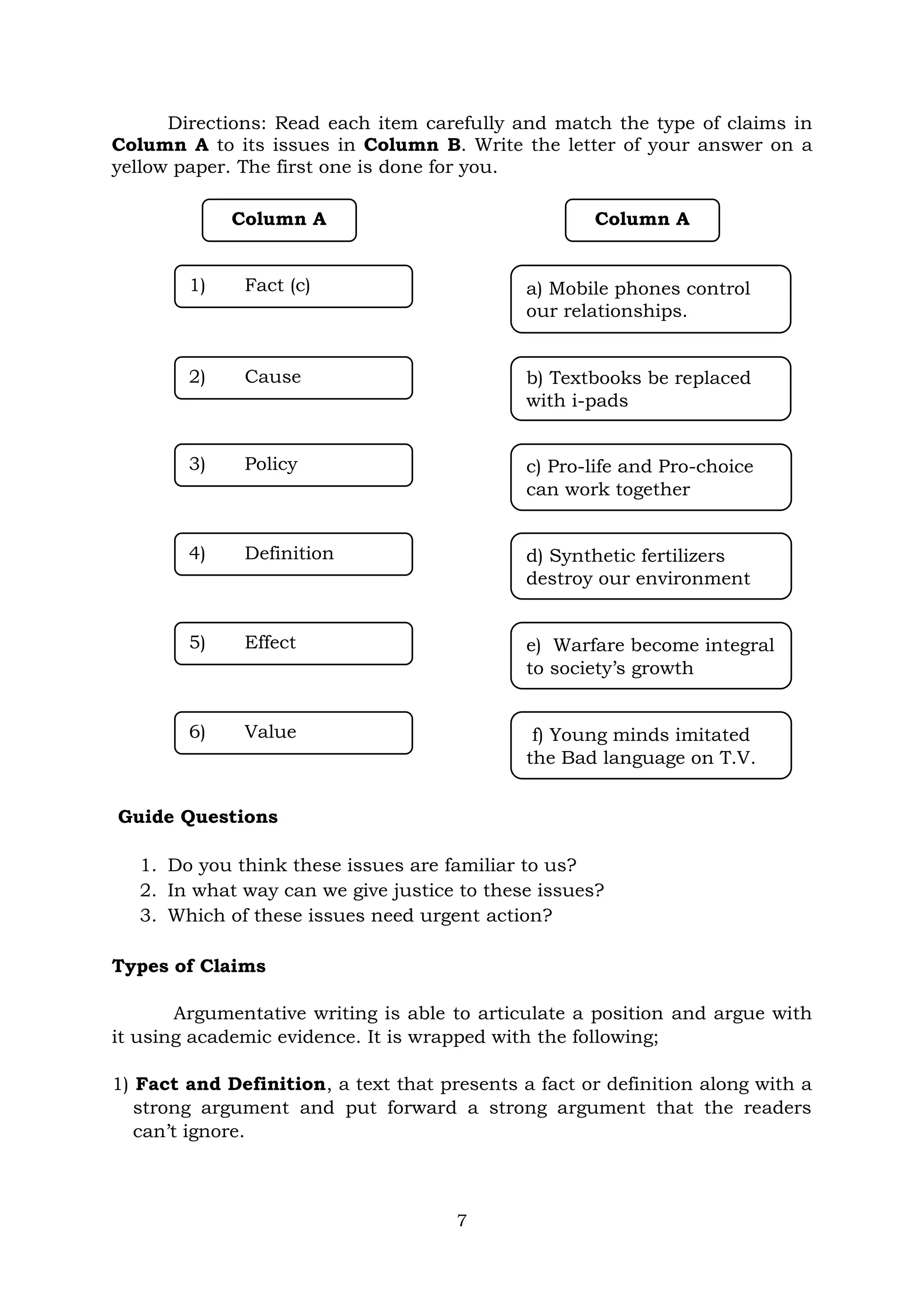 7
Directions: Read each item carefully and match the type of claims in
Column A to its issues in Column B. Write the letter of your answer on a
yellow paper. The first one is done for you.
Guide Questions
1. Do you think these issues are familiar to us?
2. In what way can we give justice to these issues?
3. Which of these issues need urgent action?
Types of Claims
Argumentative writing is able to articulate a position and argue with
it using academic evidence. It is wrapped with the following;
1) Fact and Definition, a text that presents a fact or definition along with a
strong argument and put forward a strong argument that the readers
can’t ignore.
Column A Column A
1) Fact (c) a) Mobile phones control
our relationships.
2) Cause b) Textbooks be replaced
with i-pads
3) Policy c) Pro-life and Pro-choice
can work together
4) Definition d) Synthetic fertilizers
destroy our environment
5) Effect e) Warfare become integral
to society’s growth
6) Value f) Young minds imitated
the Bad language on T.V.
 