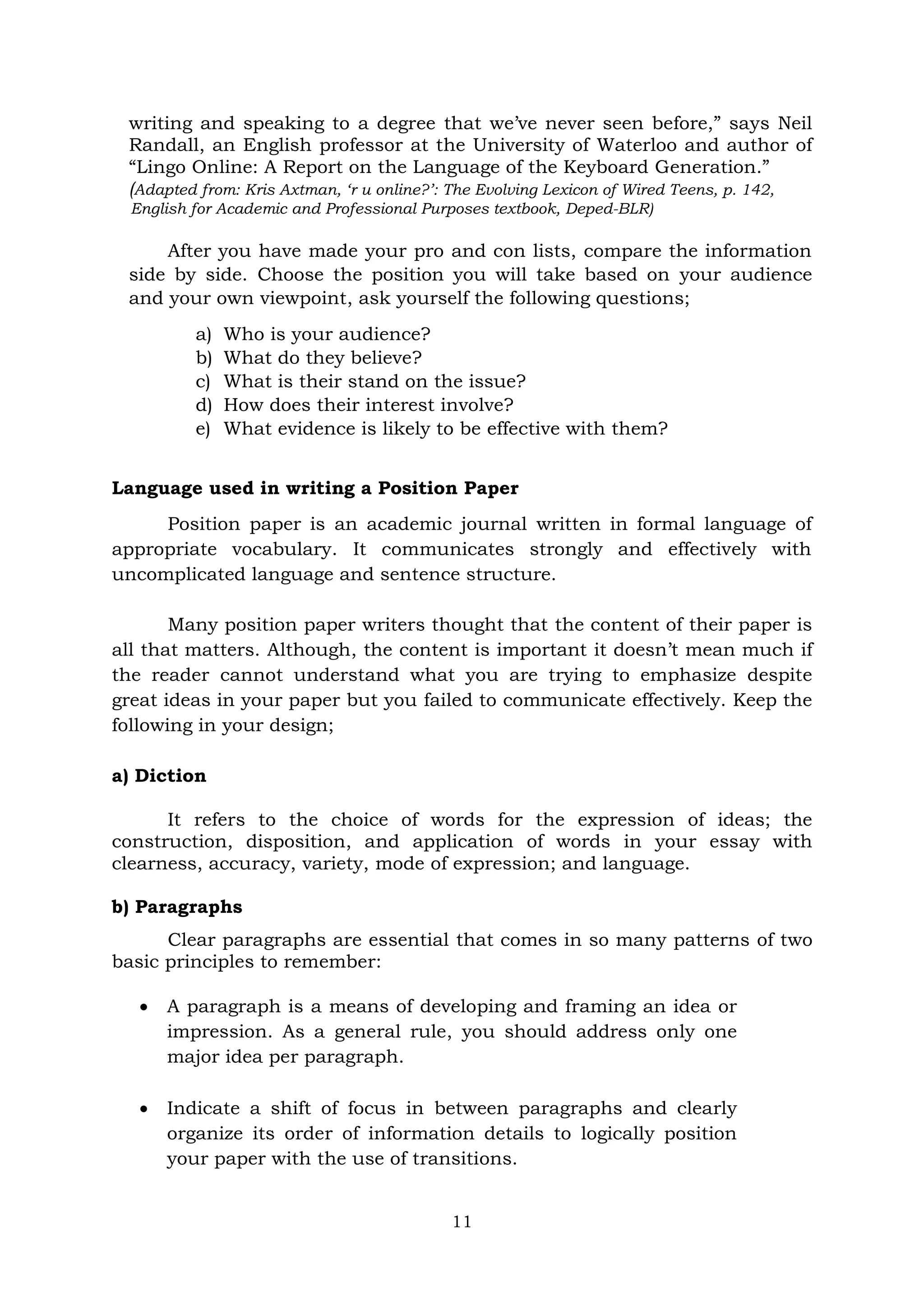 11
writing and speaking to a degree that we’ve never seen before,” says Neil
Randall, an English professor at the University of Waterloo and author of
“Lingo Online: A Report on the Language of the Keyboard Generation.”
(Adapted from: Kris Axtman, ‘r u online?’: The Evolving Lexicon of Wired Teens, p. 142,
English for Academic and Professional Purposes textbook, Deped-BLR)
After you have made your pro and con lists, compare the information
side by side. Choose the position you will take based on your audience
and your own viewpoint, ask yourself the following questions;
a) Who is your audience?
b) What do they believe?
c) What is their stand on the issue?
d) How does their interest involve?
e) What evidence is likely to be effective with them?
Language used in writing a Position Paper
Position paper is an academic journal written in formal language of
appropriate vocabulary. It communicates strongly and effectively with
uncomplicated language and sentence structure.
Many position paper writers thought that the content of their paper is
all that matters. Although, the content is important it doesn’t mean much if
the reader cannot understand what you are trying to emphasize despite
great ideas in your paper but you failed to communicate effectively. Keep the
following in your design;
a) Diction
It refers to the choice of words for the expression of ideas; the
construction, disposition, and application of words in your essay with
clearness, accuracy, variety, mode of expression; and language.
b) Paragraphs
Clear paragraphs are essential that comes in so many patterns of two
basic principles to remember:
 A paragraph is a means of developing and framing an idea or
impression. As a general rule, you should address only one
major idea per paragraph.
 Indicate a shift of focus in between paragraphs and clearly
organize its order of information details to logically position
your paper with the use of transitions.
 