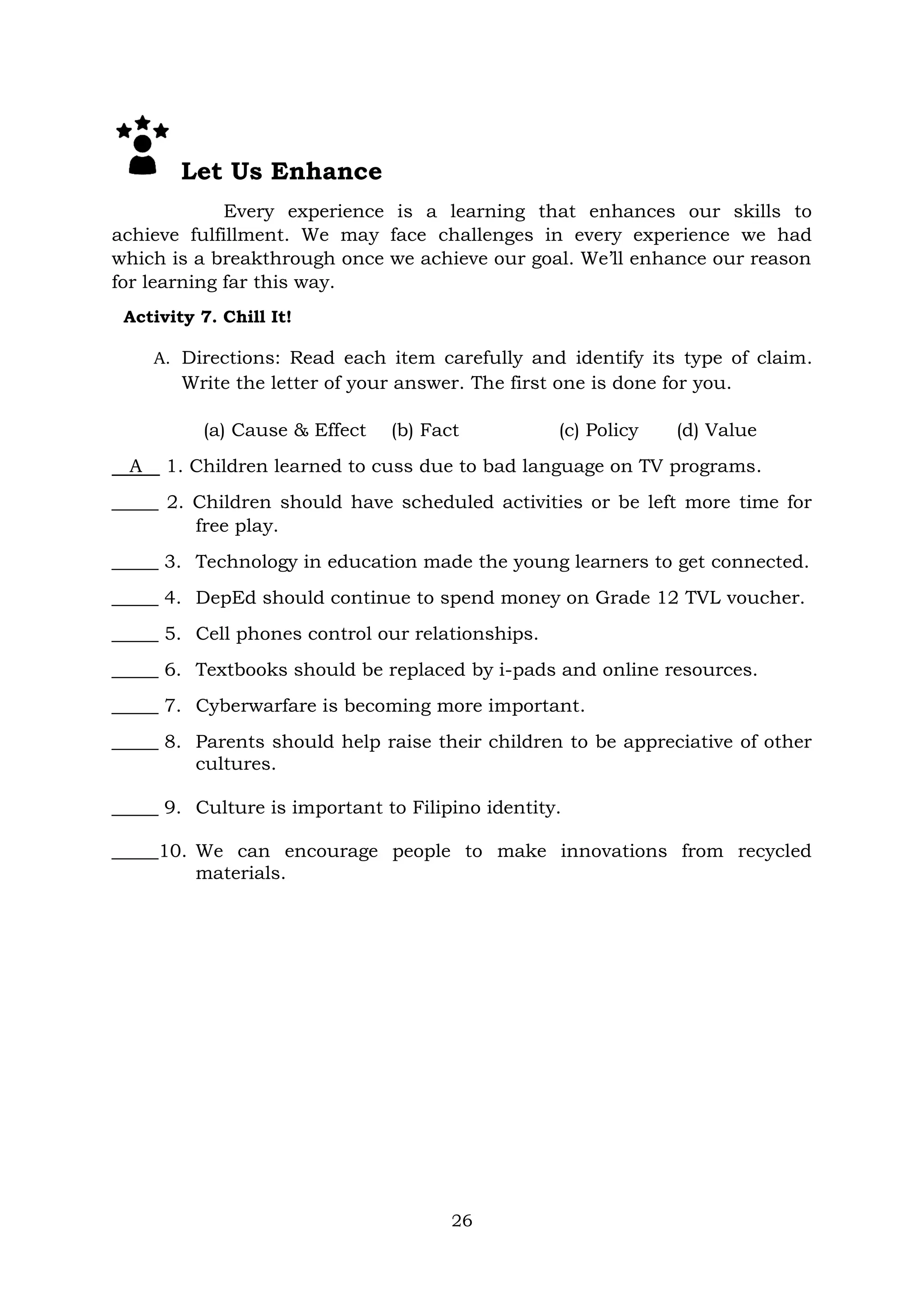 26
Let Us Enhance
Every experience is a learning that enhances our skills to
achieve fulfillment. We may face challenges in every experience we had
which is a breakthrough once we achieve our goal. We’ll enhance our reason
for learning far this way.
Activity 7. Chill It!
A. Directions: Read each item carefully and identify its type of claim.
Write the letter of your answer. The first one is done for you.
(a) Cause & Effect (b) Fact (c) Policy (d) Value
A 1. Children learned to cuss due to bad language on TV programs.
_____ 2. Children should have scheduled activities or be left more time for
free play.
_____ 3. Technology in education made the young learners to get connected.
_____ 4. DepEd should continue to spend money on Grade 12 TVL voucher.
_____ 5. Cell phones control our relationships.
_____ 6. Textbooks should be replaced by i-pads and online resources.
_____ 7. Cyberwarfare is becoming more important.
_____ 8. Parents should help raise their children to be appreciative of other
cultures.
_____ 9. Culture is important to Filipino identity.
_____10. We can encourage people to make innovations from recycled
materials.
 