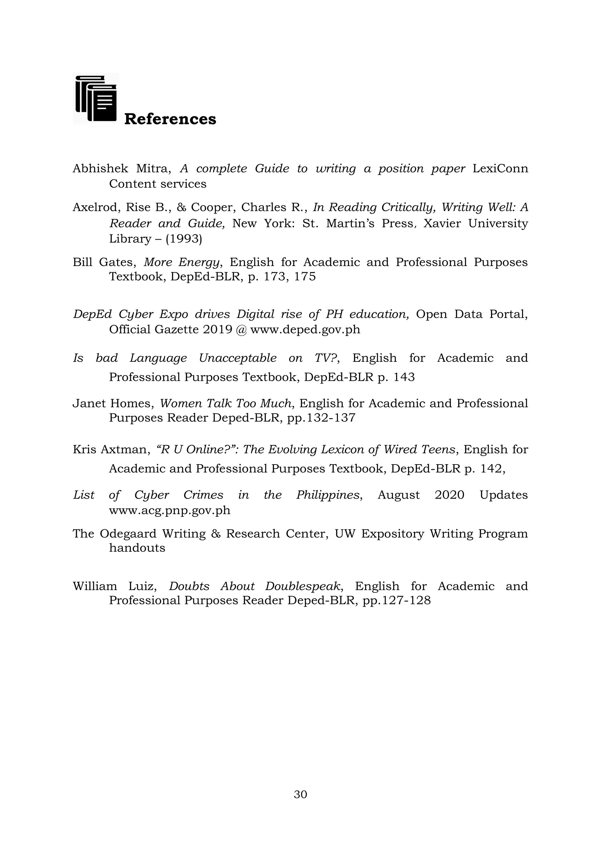 30
References
Abhishek Mitra, A complete Guide to writing a position paper LexiConn
Content services
Axelrod, Rise B., & Cooper, Charles R., In Reading Critically, Writing Well: A
Reader and Guide, New York: St. Martin’s Press, Xavier University
Library – (1993)
Bill Gates, More Energy, English for Academic and Professional Purposes
Textbook, DepEd-BLR, p. 173, 175
DepEd Cyber Expo drives Digital rise of PH education, Open Data Portal,
Official Gazette 2019 @ www.deped.gov.ph
Is bad Language Unacceptable on TV?, English for Academic and
Professional Purposes Textbook, DepEd-BLR p. 143
Janet Homes, Women Talk Too Much, English for Academic and Professional
Purposes Reader Deped-BLR, pp.132-137
Kris Axtman, “R U Online?”: The Evolving Lexicon of Wired Teens, English for
Academic and Professional Purposes Textbook, DepEd-BLR p. 142,
List of Cyber Crimes in the Philippines, August 2020 Updates
www.acg.pnp.gov.ph
The Odegaard Writing & Research Center, UW Expository Writing Program
handouts
William Luiz, Doubts About Doublespeak, English for Academic and
Professional Purposes Reader Deped-BLR, pp.127-128
 