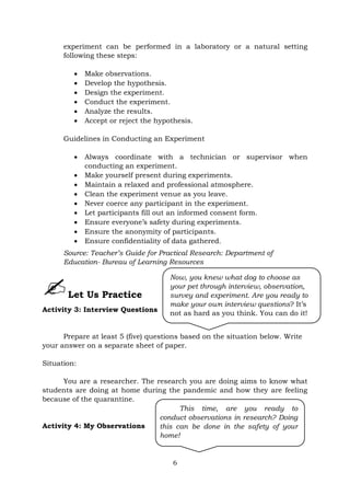 6
experiment can be performed in a laboratory or a natural setting
following these steps:
 Make observations.
 Develop the hypothesis.
 Design the experiment.
 Conduct the experiment.
 Analyze the results.
 Accept or reject the hypothesis.
Guidelines in Conducting an Experiment
 Always coordinate with a technician or supervisor when
conducting an experiment.
 Make yourself present during experiments.
 Maintain a relaxed and professional atmosphere.
 Clean the experiment venue as you leave.
 Never coerce any participant in the experiment.
 Let participants fill out an informed consent form.
 Ensure everyone’s safety during experiments.
 Ensure the anonymity of participants.
 Ensure confidentiality of data gathered.
Source: Teacher’s Guide for Practical Research: Department of
Education- Bureau of Learning Resources
Let Us Practice
Activity 3: Interview Questions
Prepare at least 5 (five) questions based on the situation below. Write
your answer on a separate sheet of paper.
Situation:
You are a researcher. The research you are doing aims to know what
students are doing at home during the pandemic and how they are feeling
because of the quarantine.
Activity 4: My Observations
This time, are you ready to
conduct observations in research? Doing
this can be done in the safety of your
home!
Now, you knew what dog to choose as
your pet through interview, observation,
survey and experiment. Are you ready to
make your own interview questions? It’s
not as hard as you think. You can do it!
 