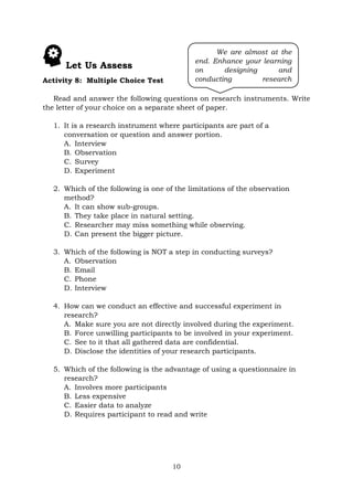 10
Let Us Assess
Activity 8: Multiple Choice Test
Read and answer the following questions on research instruments. Write
the letter of your choice on a separate sheet of paper.
1. It is a research instrument where participants are part of a
conversation or question and answer portion.
A. Interview
B. Observation
C. Survey
D. Experiment
2. Which of the following is one of the limitations of the observation
method?
A. It can show sub-groups.
B. They take place in natural setting.
C. Researcher may miss something while observing.
D. Can present the bigger picture.
3. Which of the following is NOT a step in conducting surveys?
A. Observation
B. Email
C. Phone
D. Interview
4. How can we conduct an effective and successful experiment in
research?
A. Make sure you are not directly involved during the experiment.
B. Force unwilling participants to be involved in your experiment.
C. See to it that all gathered data are confidential.
D. Disclose the identities of your research participants.
5. Which of the following is the advantage of using a questionnaire in
research?
A. Involves more participants
B. Less expensive
C. Easier data to analyze
D. Requires participant to read and write
We are almost at the
end. Enhance your learning
on designing and
conducting research
instruments. Keep going!
 