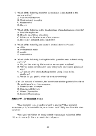 11
6. Which of the following research instruments is conducted in the
natural setting?
A. Structured Interview
B. Unstructured Interview
C. Observation
D. Survey
7. Which of the following is the disadvantage of conducting experiments?
A. It can be replicated
B. Results in artificial situations
C. Influence on data because of the observer
D. It does not establish cause and effect
8. Which of the following are kinds of artifacts for observation?
A. video
B. social media posts
C. emails
D. memorabilia
9. Which of the following is an open-ended question used in conducting
surveys?
A. Do you like to study Mathematics as a subject in school?
B. Why do some parents allow their children to play online games all
day?
C. Are you in favor of conducting classes using social media
platforms?
D. Which do you prefer, online or modular learning?
10. In this method of research, the researcher frames questions based on
the participant’s previous response.
A. Unstructured Interview
B. Structured Interview
C. Direct Observation
D. Indirect Observation
Activity 9: My Research Topic
What research topic would you want to pursue? What research
instrument/s is/are suitable for your chosen topic? Why are these the most
suitable?
Write your answer in an essay format containing a maximum of ten
(10) sentences only. Use a separate sheet of paper.
 