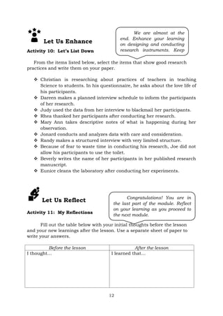 12
Let Us Enhance
Activity 10: Let’s List Down
From the items listed below, select the items that show good research
practices and write them on your paper.
 Christian is researching about practices of teachers in teaching
Science to students. In his questionnaire, he asks about the love life of
his participants.
 Dareen makes a planned interview schedule to inform the participants
of her research.
 Judy used the data from her interview to blackmail her participants.
 Rhea thanked her participants after conducting her research.
 Mary Ann takes descriptive notes of what is happening during her
observation.
 Jonard conducts and analyzes data with care and consideration.
 Randy makes a structured interview with very limited structure.
 Because of fear to waste time in conducting his research, Joe did not
allow his participants to use the toilet.
 Beverly writes the name of her participants in her published research
manuscript.
 Eunice cleans the laboratory after conducting her experiments.
Let Us Reflect
Activity 11: My Reflections
Fill out the table below with your initial thoughts before the lesson
and your new learnings after the lesson. Use a separate sheet of paper to
write your answers.
Before the lesson After the lesson
I thought… I learned that…
Congratulations! You are in
the last part of the module. Reflect
on your learning as you proceed to
the next module.
We are almost at the
end. Enhance your learning
on designing and conducting
research instruments. Keep
going!
 
