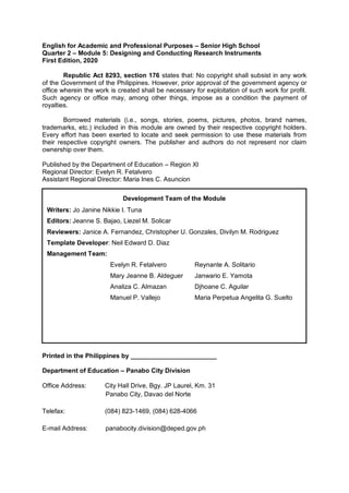 English for Academic and Professional Purposes – Senior High School
Quarter 2 – Module 5: Designing and Conducting Research Instruments
First Edition, 2020
Republic Act 8293, section 176 states that: No copyright shall subsist in any work
of the Government of the Philippines. However, prior approval of the government agency or
office wherein the work is created shall be necessary for exploitation of such work for profit.
Such agency or office may, among other things, impose as a condition the payment of
royalties.
Borrowed materials (i.e., songs, stories, poems, pictures, photos, brand names,
trademarks, etc.) included in this module are owned by their respective copyright holders.
Every effort has been exerted to locate and seek permission to use these materials from
their respective copyright owners. The publisher and authors do not represent nor claim
ownership over them.
Published by the Department of Education – Region XI
Regional Director: Evelyn R. Fetalvero
Assistant Regional Director: Maria Ines C. Asuncion
Printed in the Philippines by ________________________
Department of Education – Panabo City Division
Office Address: City Hall Drive, Bgy. JP Laurel, Km. 31
Panabo City, Davao del Norte
Telefax: (084) 823-1469, (084) 628-4066
E-mail Address: panabocity.division@deped.gov.ph
Development Team of the Module
Writers: Jo Janine Nikkie I. Tuna
Editors: Jeanne S. Bajao, Liezel M. Solicar
Reviewers: Janice A. Fernandez, Christopher U. Gonzales, Divilyn M. Rodriguez
Template Developer: Neil Edward D. Diaz
Management Team:
Evelyn R. Fetalvero Reynante A. Solitario
Mary Jeanne B. Aldeguer Janwario E. Yamota
Analiza C. Almazan Djhoane C. Aguilar
Manuel P. Vallejo Maria Perpetua Angelita G. Suelto
 