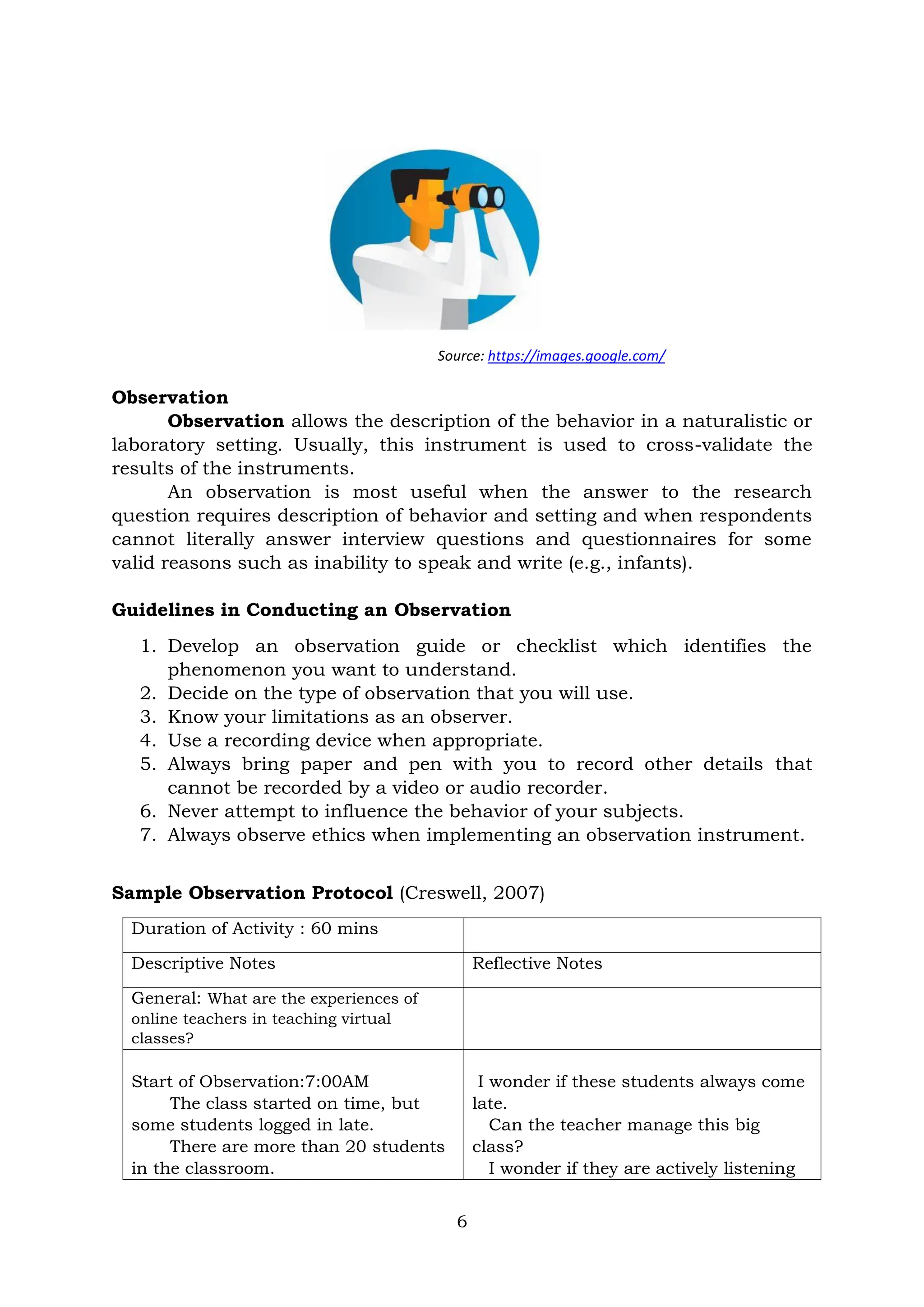 6
Source: https://images.google.com/
Observation
Observation allows the description of the behavior in a naturalistic or
laboratory setting. Usually, this instrument is used to cross-validate the
results of the instruments.
An observation is most useful when the answer to the research
question requires description of behavior and setting and when respondents
cannot literally answer interview questions and questionnaires for some
valid reasons such as inability to speak and write (e.g., infants).
Guidelines in Conducting an Observation
1. Develop an observation guide or checklist which identifies the
phenomenon you want to understand.
2. Decide on the type of observation that you will use.
3. Know your limitations as an observer.
4. Use a recording device when appropriate.
5. Always bring paper and pen with you to record other details that
cannot be recorded by a video or audio recorder.
6. Never attempt to influence the behavior of your subjects.
7. Always observe ethics when implementing an observation instrument.
Sample Observation Protocol (Creswell, 2007)
Duration of Activity : 60 mins
Descriptive Notes Reflective Notes
General: What are the experiences of
online teachers in teaching virtual
classes?
Start of Observation:7:00AM
The class started on time, but
some students logged in late.
There are more than 20 students
in the classroom.
I wonder if these students always come
late.
Can the teacher manage this big
class?
I wonder if they are actively listening
 