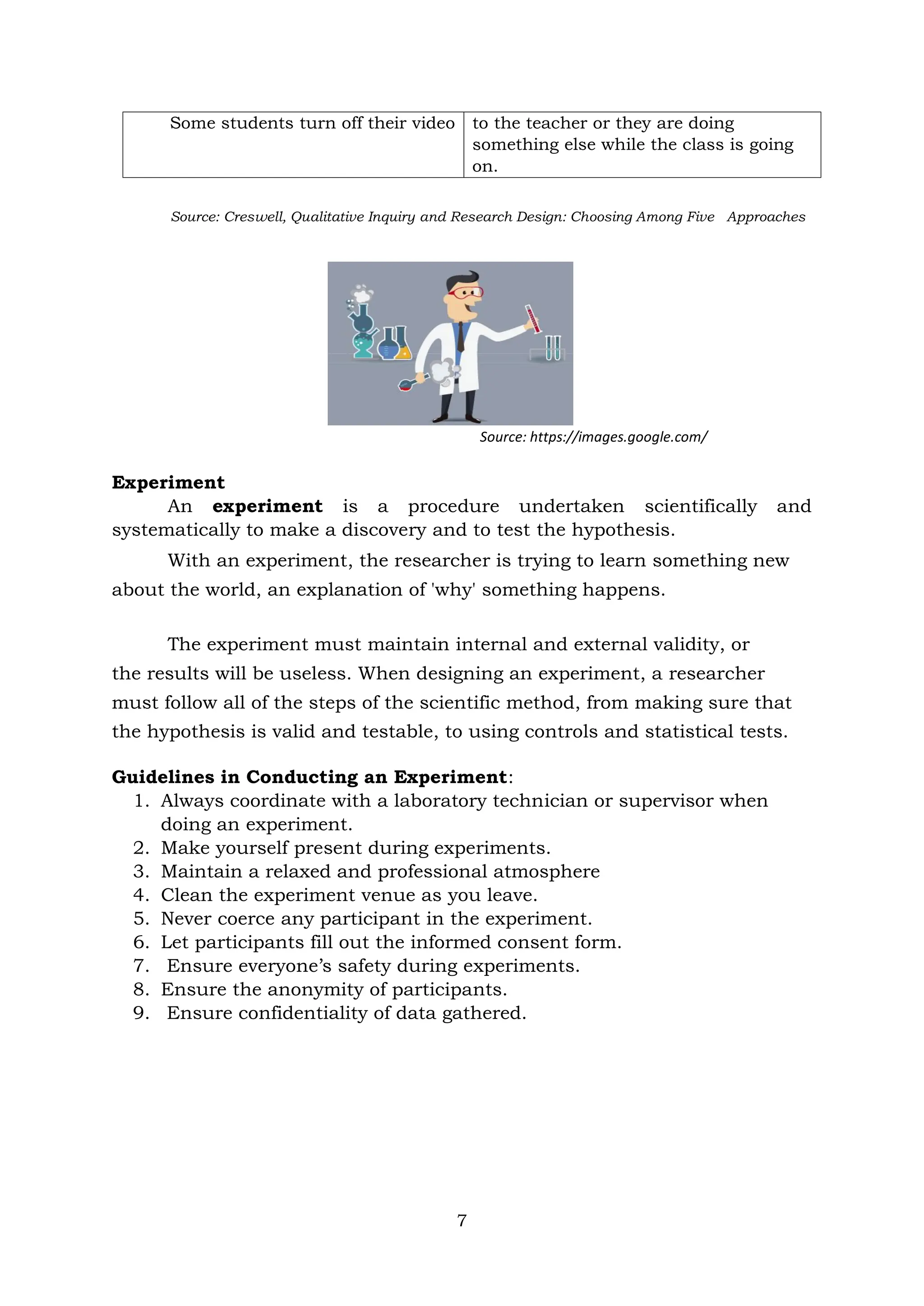7
Some students turn off their video to the teacher or they are doing
something else while the class is going
on.
Source: Creswell, Qualitative Inquiry and Research Design: Choosing Among Five Approaches
Source: https://images.google.com/
Experiment
An experiment is a procedure undertaken scientifically and
systematically to make a discovery and to test the hypothesis.
With an experiment, the researcher is trying to learn something new
about the world, an explanation of 'why' something happens.
The experiment must maintain internal and external validity, or
the results will be useless. When designing an experiment, a researcher
must follow all of the steps of the scientific method, from making sure that
the hypothesis is valid and testable, to using controls and statistical tests.
Guidelines in Conducting an Experiment:
1. Always coordinate with a laboratory technician or supervisor when
doing an experiment.
2. Make yourself present during experiments.
3. Maintain a relaxed and professional atmosphere
4. Clean the experiment venue as you leave.
5. Never coerce any participant in the experiment.
6. Let participants fill out the informed consent form.
7. Ensure everyone’s safety during experiments.
8. Ensure the anonymity of participants.
9. Ensure confidentiality of data gathered.
 