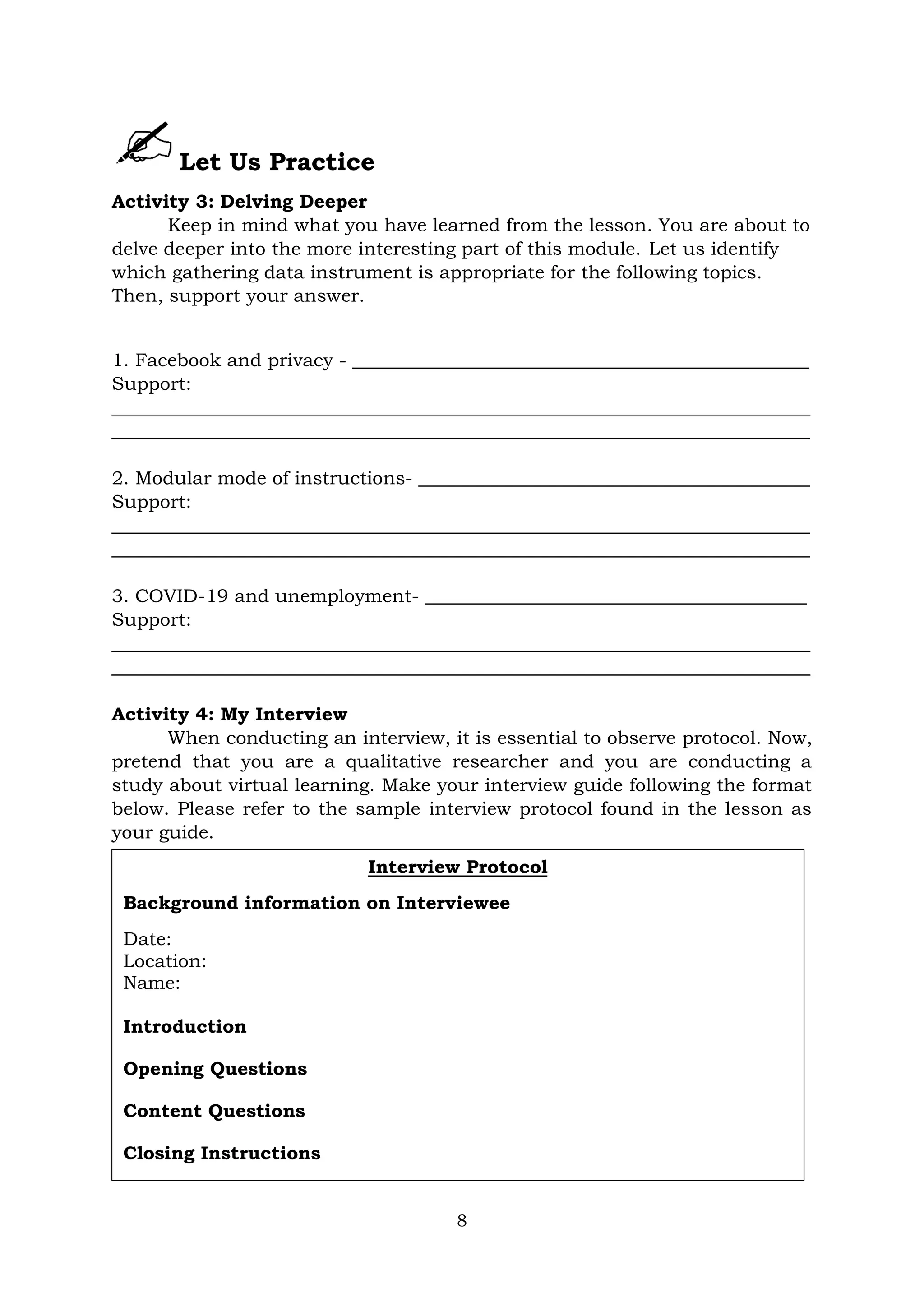 8
Let Us Practice
Activity 3: Delving Deeper
Keep in mind what you have learned from the lesson. You are about to
delve deeper into the more interesting part of this module. Let us identify
which gathering data instrument is appropriate for the following topics.
Then, support your answer.
1. Facebook and privacy - _________________________________________________
Support:
___________________________________________________________________________
___________________________________________________________________________
2. Modular mode of instructions- __________________________________________
Support:
___________________________________________________________________________
___________________________________________________________________________
3. COVID-19 and unemployment- _________________________________________
Support:
___________________________________________________________________________
___________________________________________________________________________
Activity 4: My Interview
When conducting an interview, it is essential to observe protocol. Now,
pretend that you are a qualitative researcher and you are conducting a
study about virtual learning. Make your interview guide following the format
below. Please refer to the sample interview protocol found in the lesson as
your guide.
Interview Protocol
Background information on Interviewee
Date:
Location:
Name:
Introduction
Opening Questions
Content Questions
Closing Instructions
 