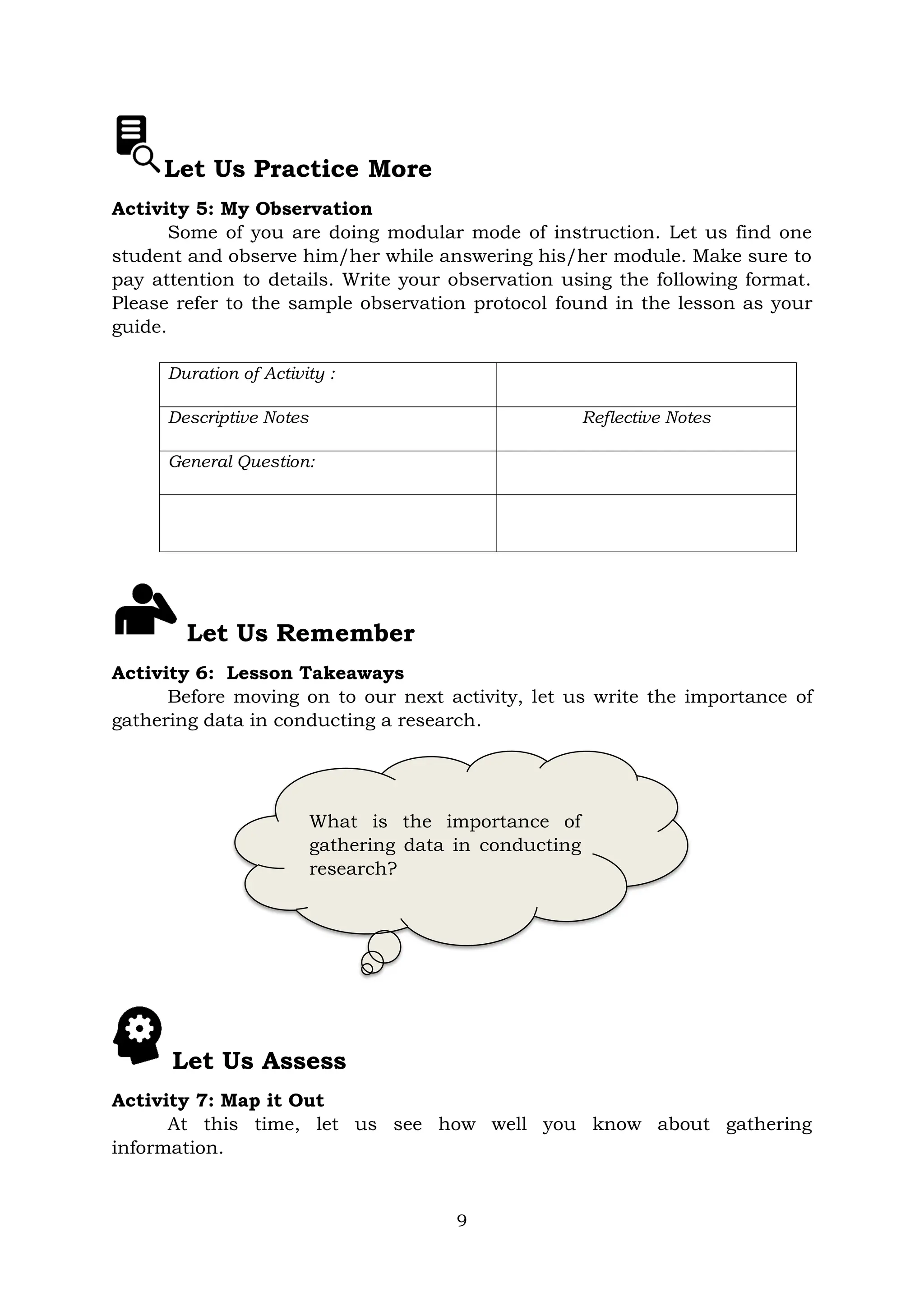 9
Let Us Practice More
Activity 5: My Observation
Some of you are doing modular mode of instruction. Let us find one
student and observe him/her while answering his/her module. Make sure to
pay attention to details. Write your observation using the following format.
Please refer to the sample observation protocol found in the lesson as your
guide.
Duration of Activity :
Descriptive Notes Reflective Notes
General Question:
Let Us Remember
Activity 6: Lesson Takeaways
Before moving on to our next activity, let us write the importance of
gathering data in conducting a research.
Let Us Assess
Activity 7: Map it Out
At this time, let us see how well you know about gathering
information.
What is the importance of
gathering data in conducting
research?
 