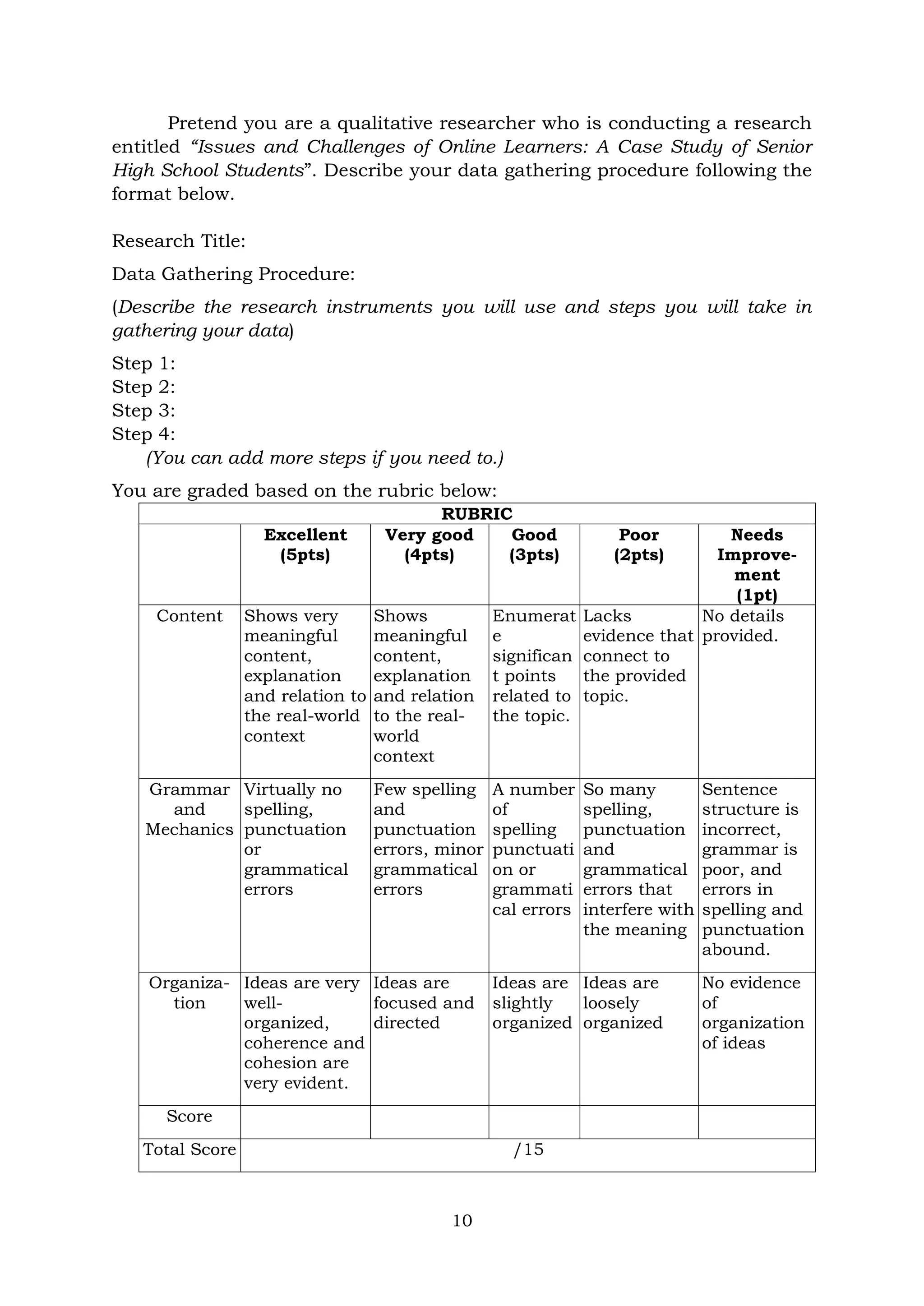 10
Pretend you are a qualitative researcher who is conducting a research
entitled “Issues and Challenges of Online Learners: A Case Study of Senior
High School Students”. Describe your data gathering procedure following the
format below.
Research Title:
Data Gathering Procedure:
(Describe the research instruments you will use and steps you will take in
gathering your data)
Step 1:
Step 2:
Step 3:
Step 4:
(You can add more steps if you need to.)
You are graded based on the rubric below:
RUBRIC
Excellent
(5pts)
Very good
(4pts)
Good
(3pts)
Poor
(2pts)
Needs
Improve-
ment
(1pt)
Content Shows very
meaningful
content,
explanation
and relation to
the real-world
context
Shows
meaningful
content,
explanation
and relation
to the real-
world
context
Enumerat
e
significan
t points
related to
the topic.
Lacks
evidence that
connect to
the provided
topic.
No details
provided.
Grammar
and
Mechanics
Virtually no
spelling,
punctuation
or
grammatical
errors
Few spelling
and
punctuation
errors, minor
grammatical
errors
A number
of
spelling
punctuati
on or
grammati
cal errors
So many
spelling,
punctuation
and
grammatical
errors that
interfere with
the meaning
Sentence
structure is
incorrect,
grammar is
poor, and
errors in
spelling and
punctuation
abound.
Organiza-
tion
Ideas are very
well-
organized,
coherence and
cohesion are
very evident.
Ideas are
focused and
directed
Ideas are
slightly
organized
Ideas are
loosely
organized
No evidence
of
organization
of ideas
Score
Total Score /15
 