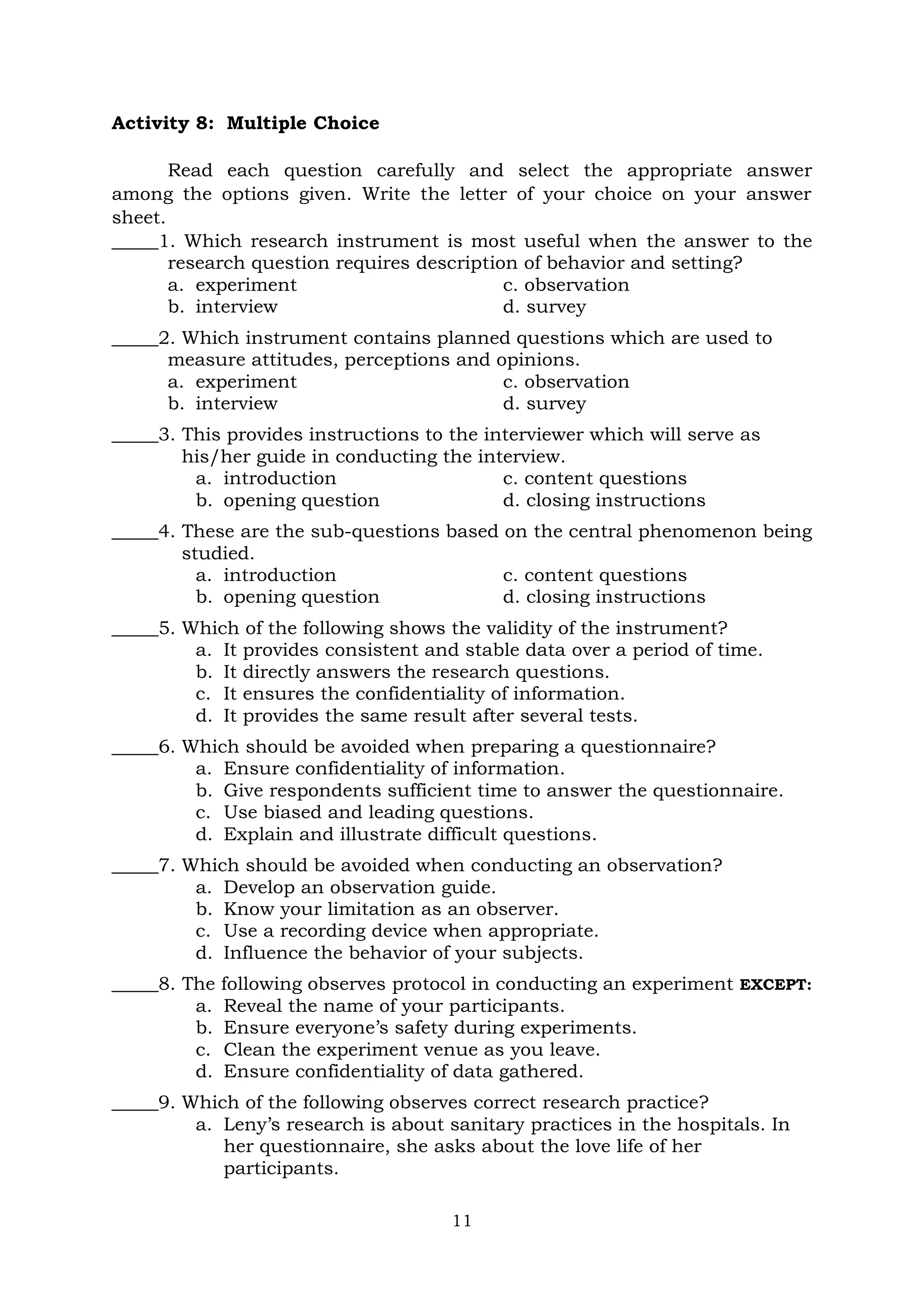 11
Activity 8: Multiple Choice
Read each question carefully and select the appropriate answer
among the options given. Write the letter of your choice on your answer
sheet.
_____1. Which research instrument is most useful when the answer to the
research question requires description of behavior and setting?
a. experiment c. observation
b. interview d. survey
_____2. Which instrument contains planned questions which are used to
measure attitudes, perceptions and opinions.
a. experiment c. observation
b. interview d. survey
_____3. This provides instructions to the interviewer which will serve as
his/her guide in conducting the interview.
a. introduction c. content questions
b. opening question d. closing instructions
_____4. These are the sub-questions based on the central phenomenon being
studied.
a. introduction c. content questions
b. opening question d. closing instructions
_____5. Which of the following shows the validity of the instrument?
a. It provides consistent and stable data over a period of time.
b. It directly answers the research questions.
c. It ensures the confidentiality of information.
d. It provides the same result after several tests.
_____6. Which should be avoided when preparing a questionnaire?
a. Ensure confidentiality of information.
b. Give respondents sufficient time to answer the questionnaire.
c. Use biased and leading questions.
d. Explain and illustrate difficult questions.
_____7. Which should be avoided when conducting an observation?
a. Develop an observation guide.
b. Know your limitation as an observer.
c. Use a recording device when appropriate.
d. Influence the behavior of your subjects.
_____8. The following observes protocol in conducting an experiment EXCEPT:
a. Reveal the name of your participants.
b. Ensure everyone’s safety during experiments.
c. Clean the experiment venue as you leave.
d. Ensure confidentiality of data gathered.
_____9. Which of the following observes correct research practice?
a. Leny’s research is about sanitary practices in the hospitals. In
her questionnaire, she asks about the love life of her
participants.
 