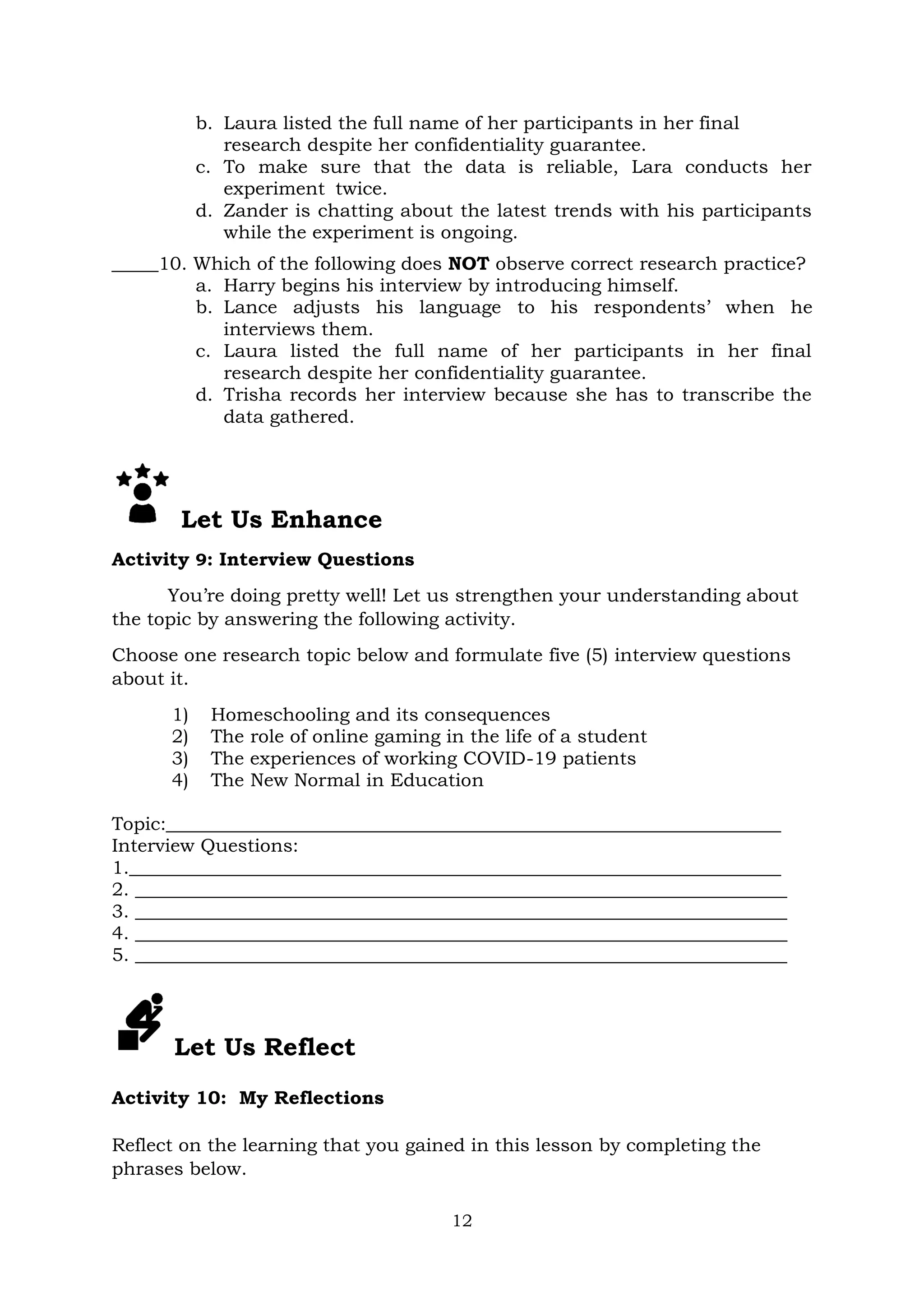 12
b. Laura listed the full name of her participants in her final
research despite her confidentiality guarantee.
c. To make sure that the data is reliable, Lara conducts her
experiment twice.
d. Zander is chatting about the latest trends with his participants
while the experiment is ongoing.
_____10. Which of the following does NOT observe correct research practice?
a. Harry begins his interview by introducing himself.
b. Lance adjusts his language to his respondents’ when he
interviews them.
c. Laura listed the full name of her participants in her final
research despite her confidentiality guarantee.
d. Trisha records her interview because she has to transcribe the
data gathered.
Let Us Enhance
Activity 9: Interview Questions
You’re doing pretty well! Let us strengthen your understanding about
the topic by answering the following activity.
Choose one research topic below and formulate five (5) interview questions
about it.
1) Homeschooling and its consequences
2) The role of online gaming in the life of a student
3) The experiences of working COVID-19 patients
4) The New Normal in Education
Topic:__________________________________________________________________
Interview Questions:
1.______________________________________________________________________
2. ______________________________________________________________________
3. ______________________________________________________________________
4. ______________________________________________________________________
5. ______________________________________________________________________
Let Us Reflect
Activity 10: My Reflections
Reflect on the learning that you gained in this lesson by completing the
phrases below.
 