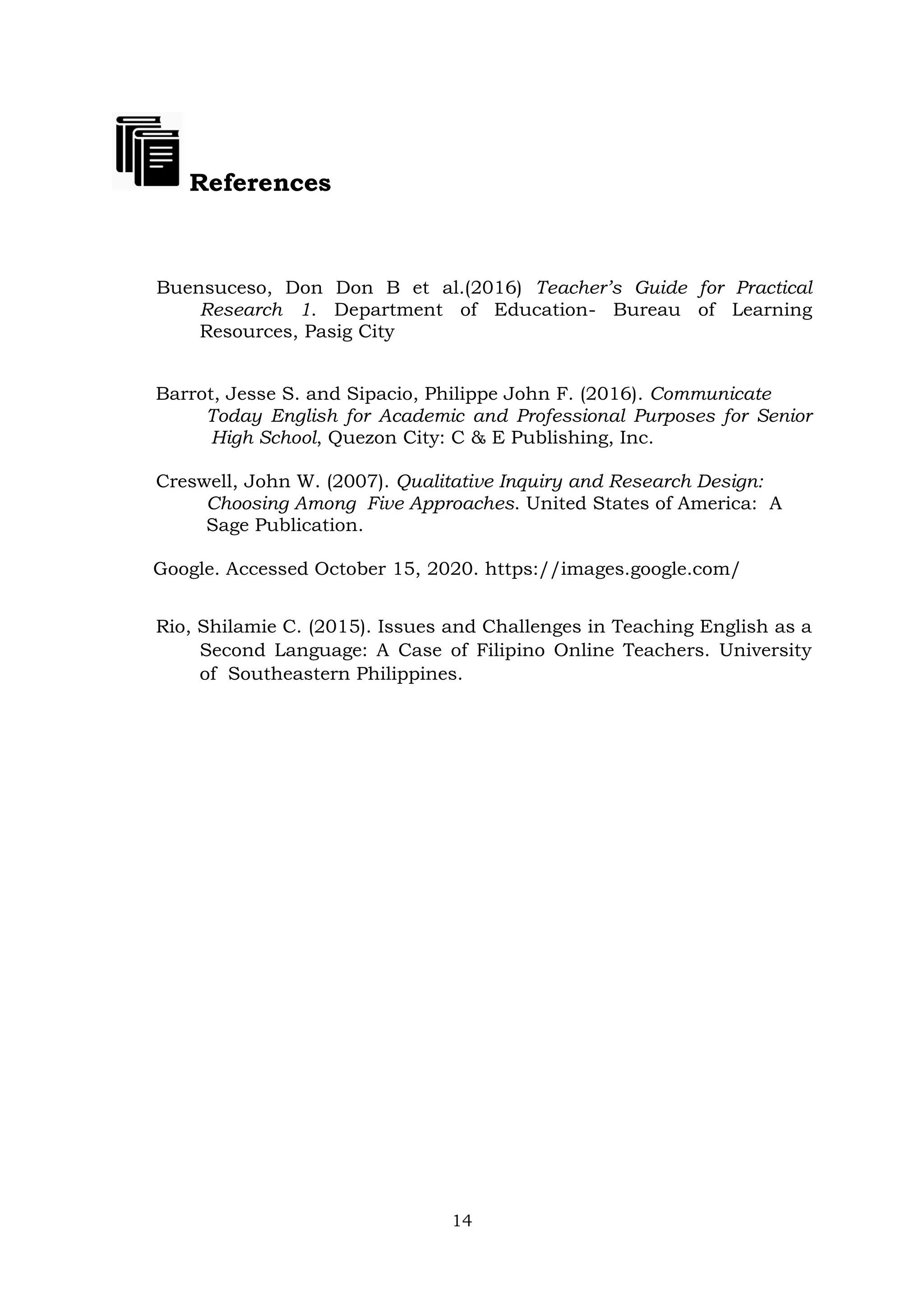 14
References
Buensuceso, Don Don B et al.(2016) Teacher’s Guide for Practical
Research 1. Department of Education- Bureau of Learning
Resources, Pasig City
Barrot, Jesse S. and Sipacio, Philippe John F. (2016). Communicate
Today English for Academic and Professional Purposes for Senior
High School, Quezon City: C & E Publishing, Inc.
Creswell, John W. (2007). Qualitative Inquiry and Research Design:
Choosing Among Five Approaches. United States of America: A
Sage Publication.
Google. Accessed October 15, 2020. https://images.google.com/
Rio, Shilamie C. (2015). Issues and Challenges in Teaching English as a
Second Language: A Case of Filipino Online Teachers. University
of Southeastern Philippines.
 