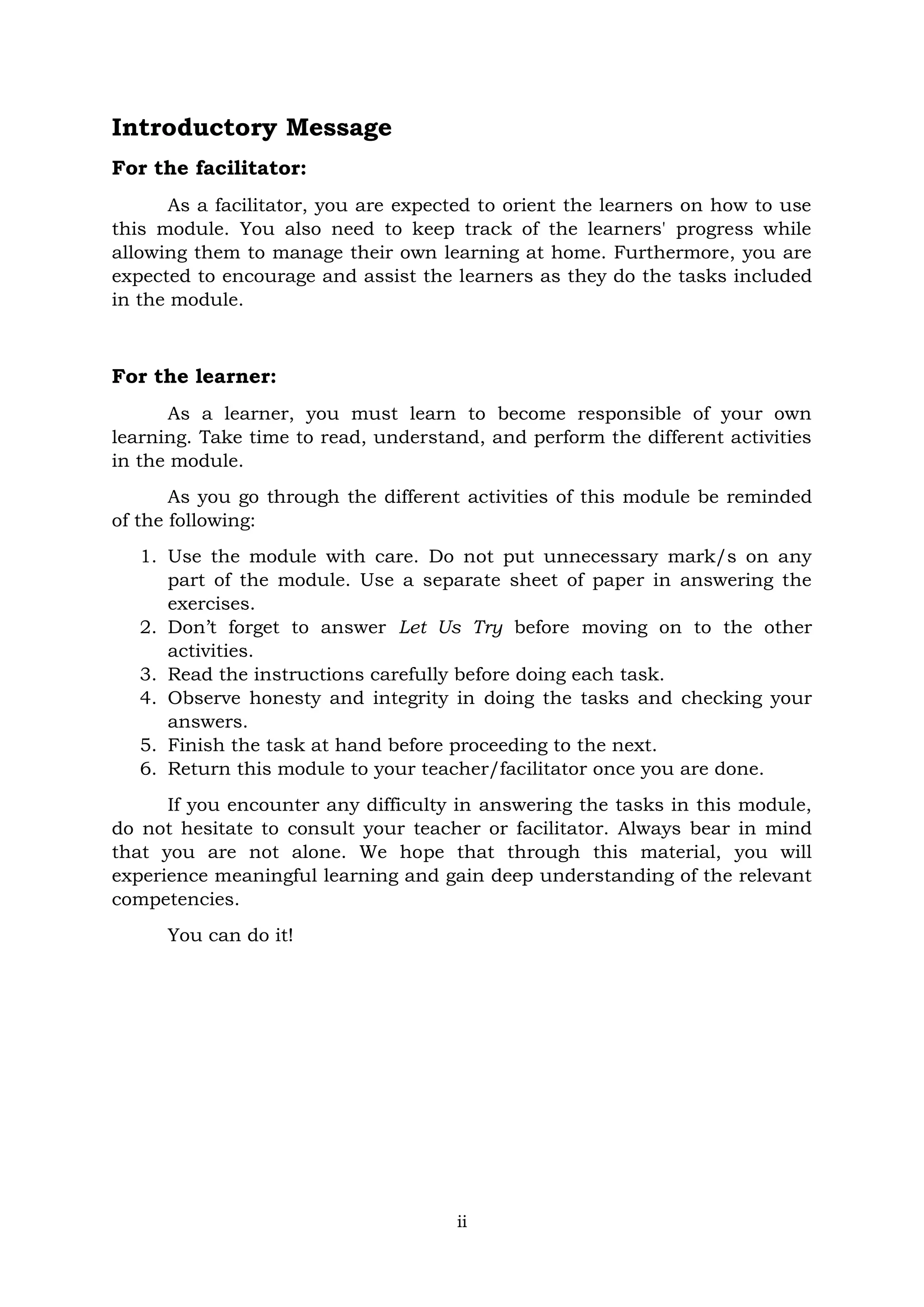 ii
Introductory Message
For the facilitator:
As a facilitator, you are expected to orient the learners on how to use
this module. You also need to keep track of the learners' progress while
allowing them to manage their own learning at home. Furthermore, you are
expected to encourage and assist the learners as they do the tasks included
in the module.
For the learner:
As a learner, you must learn to become responsible of your own
learning. Take time to read, understand, and perform the different activities
in the module.
As you go through the different activities of this module be reminded
of the following:
1. Use the module with care. Do not put unnecessary mark/s on any
part of the module. Use a separate sheet of paper in answering the
exercises.
2. Don’t forget to answer Let Us Try before moving on to the other
activities.
3. Read the instructions carefully before doing each task.
4. Observe honesty and integrity in doing the tasks and checking your
answers.
5. Finish the task at hand before proceeding to the next.
6. Return this module to your teacher/facilitator once you are done.
If you encounter any difficulty in answering the tasks in this module,
do not hesitate to consult your teacher or facilitator. Always bear in mind
that you are not alone. We hope that through this material, you will
experience meaningful learning and gain deep understanding of the relevant
competencies.
You can do it!
 