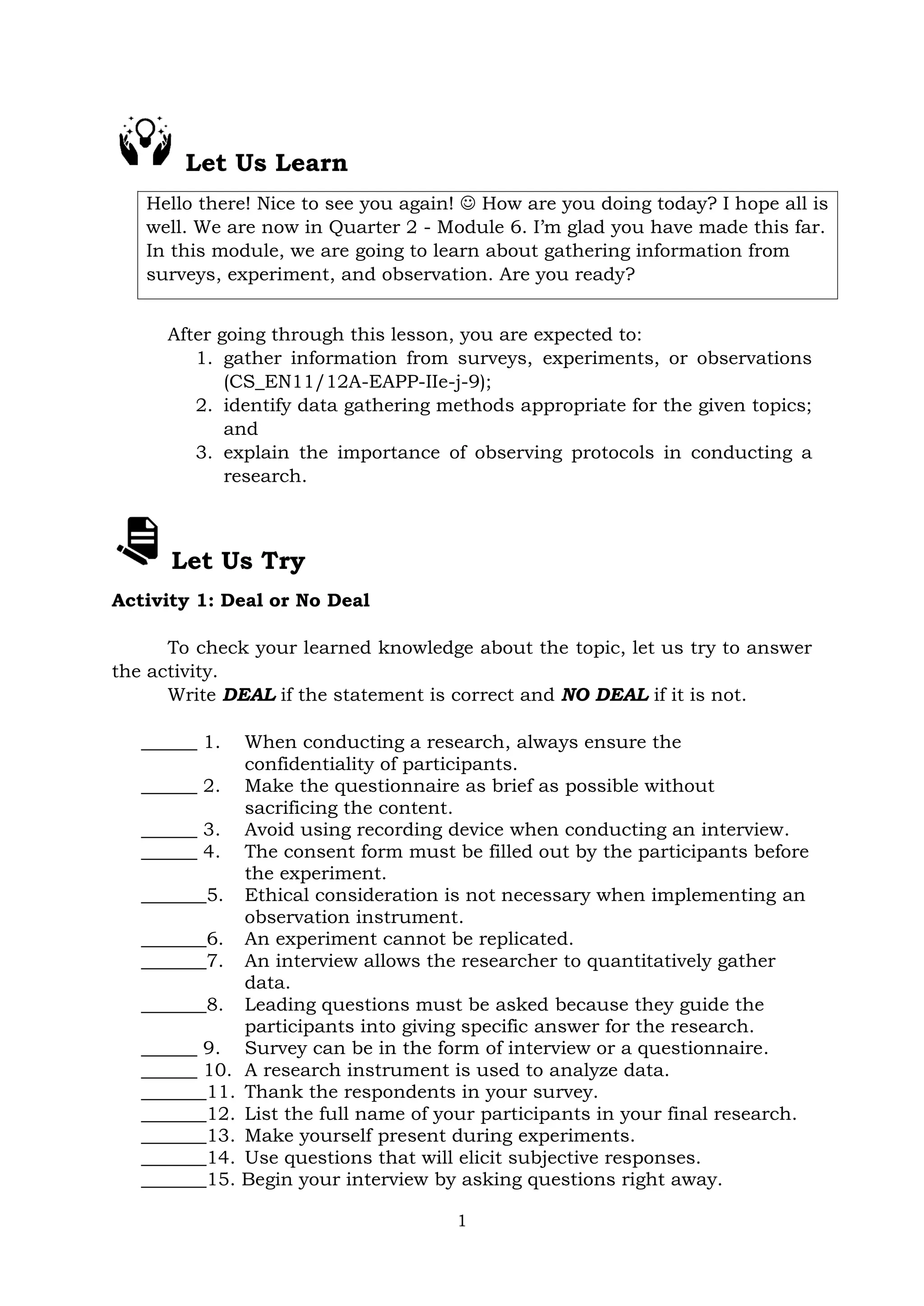 1
Let Us Learn
Hello there! Nice to see you again!  How are you doing today? I hope all is
well. We are now in Quarter 2 - Module 6. I’m glad you have made this far.
In this module, we are going to learn about gathering information from
surveys, experiment, and observation. Are you ready?
After going through this lesson, you are expected to:
1. gather information from surveys, experiments, or observations
(CS_EN11/12A-EAPP-IIe-j-9);
2. identify data gathering methods appropriate for the given topics;
and
3. explain the importance of observing protocols in conducting a
research.
Let Us Try
Activity 1: Deal or No Deal
To check your learned knowledge about the topic, let us try to answer
the activity.
Write DEAL if the statement is correct and NO DEAL if it is not.
______ 1. When conducting a research, always ensure the
confidentiality of participants.
______ 2. Make the questionnaire as brief as possible without
sacrificing the content.
______ 3. Avoid using recording device when conducting an interview.
______ 4. The consent form must be filled out by the participants before
the experiment.
_______5. Ethical consideration is not necessary when implementing an
observation instrument.
_______6. An experiment cannot be replicated.
_______7. An interview allows the researcher to quantitatively gather
data.
_______8. Leading questions must be asked because they guide the
participants into giving specific answer for the research.
______ 9. Survey can be in the form of interview or a questionnaire.
______ 10. A research instrument is used to analyze data.
_______11. Thank the respondents in your survey.
_______12. List the full name of your participants in your final research.
_______13. Make yourself present during experiments.
_______14. Use questions that will elicit subjective responses.
_______15. Begin your interview by asking questions right away.
 