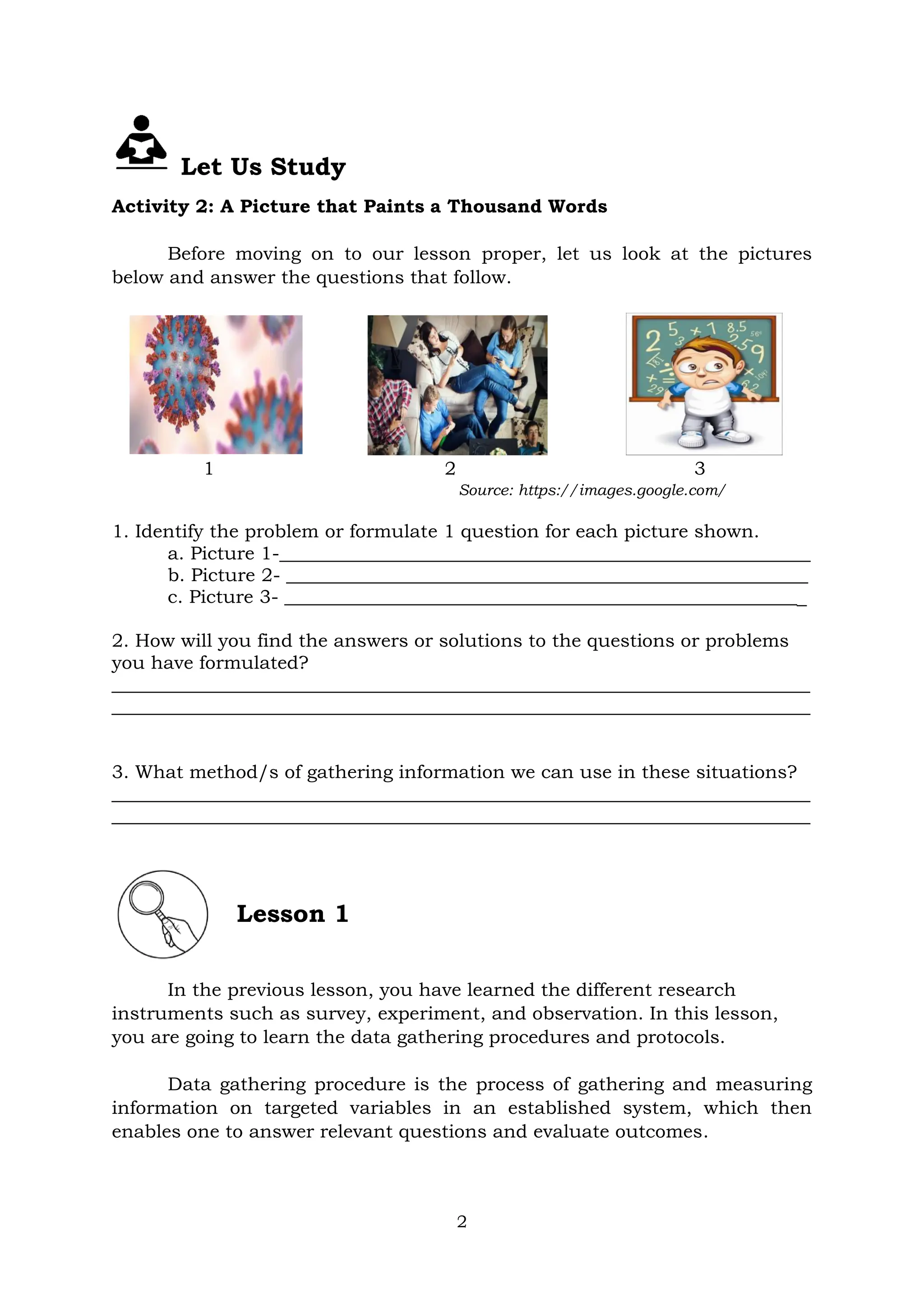2
Let Us Study
Activity 2: A Picture that Paints a Thousand Words
Before moving on to our lesson proper, let us look at the pictures
below and answer the questions that follow.
1 2 3
Source: https://images.google.com/
1. Identify the problem or formulate 1 question for each picture shown.
a. Picture 1-_________________________________________________________
b. Picture 2- ________________________________________________________
c. Picture 3- ________________________________________________________
2. How will you find the answers or solutions to the questions or problems
you have formulated?
___________________________________________________________________________
___________________________________________________________________________
3. What method/s of gathering information we can use in these situations?
___________________________________________________________________________
___________________________________________________________________________
Lesson 1
In the previous lesson, you have learned the different research
instruments such as survey, experiment, and observation. In this lesson,
you are going to learn the data gathering procedures and protocols.
Data gathering procedure is the process of gathering and measuring
information on targeted variables in an established system, which then
enables one to answer relevant questions and evaluate outcomes.
 