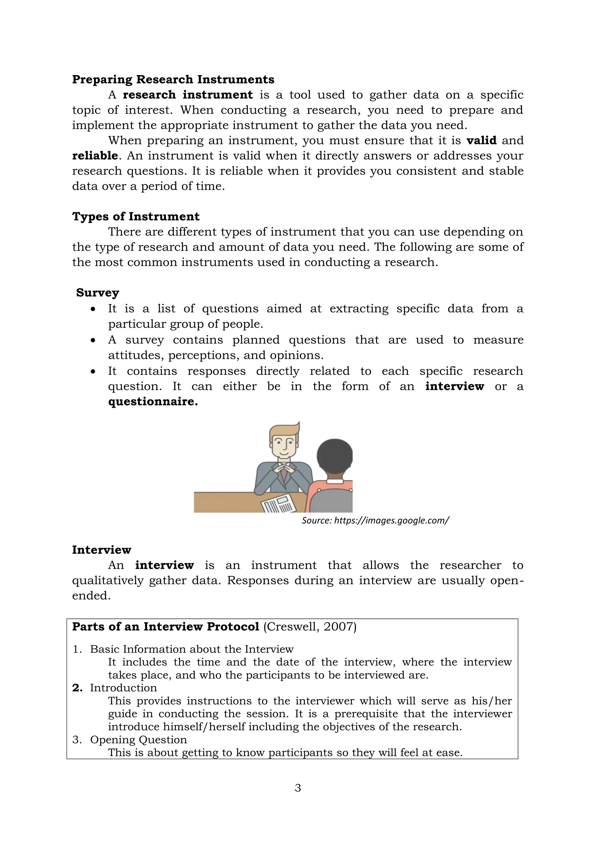 3
Preparing Research Instruments
A research instrument is a tool used to gather data on a specific
topic of interest. When conducting a research, you need to prepare and
implement the appropriate instrument to gather the data you need.
When preparing an instrument, you must ensure that it is valid and
reliable. An instrument is valid when it directly answers or addresses your
research questions. It is reliable when it provides you consistent and stable
data over a period of time.
Types of Instrument
There are different types of instrument that you can use depending on
the type of research and amount of data you need. The following are some of
the most common instruments used in conducting a research.
Survey
 It is a list of questions aimed at extracting specific data from a
particular group of people.
 A survey contains planned questions that are used to measure
attitudes, perceptions, and opinions.
 It contains responses directly related to each specific research
question. It can either be in the form of an interview or a
questionnaire.
Source: https://images.google.com/
Interview
An interview is an instrument that allows the researcher to
qualitatively gather data. Responses during an interview are usually open-
ended.
Parts of an Interview Protocol (Creswell, 2007)
1. Basic Information about the Interview
It includes the time and the date of the interview, where the interview
takes place, and who the participants to be interviewed are.
2. Introduction
This provides instructions to the interviewer which will serve as his/her
guide in conducting the session. It is a prerequisite that the interviewer
introduce himself/herself including the objectives of the research.
3. Opening Question
This is about getting to know participants so they will feel at ease.
 