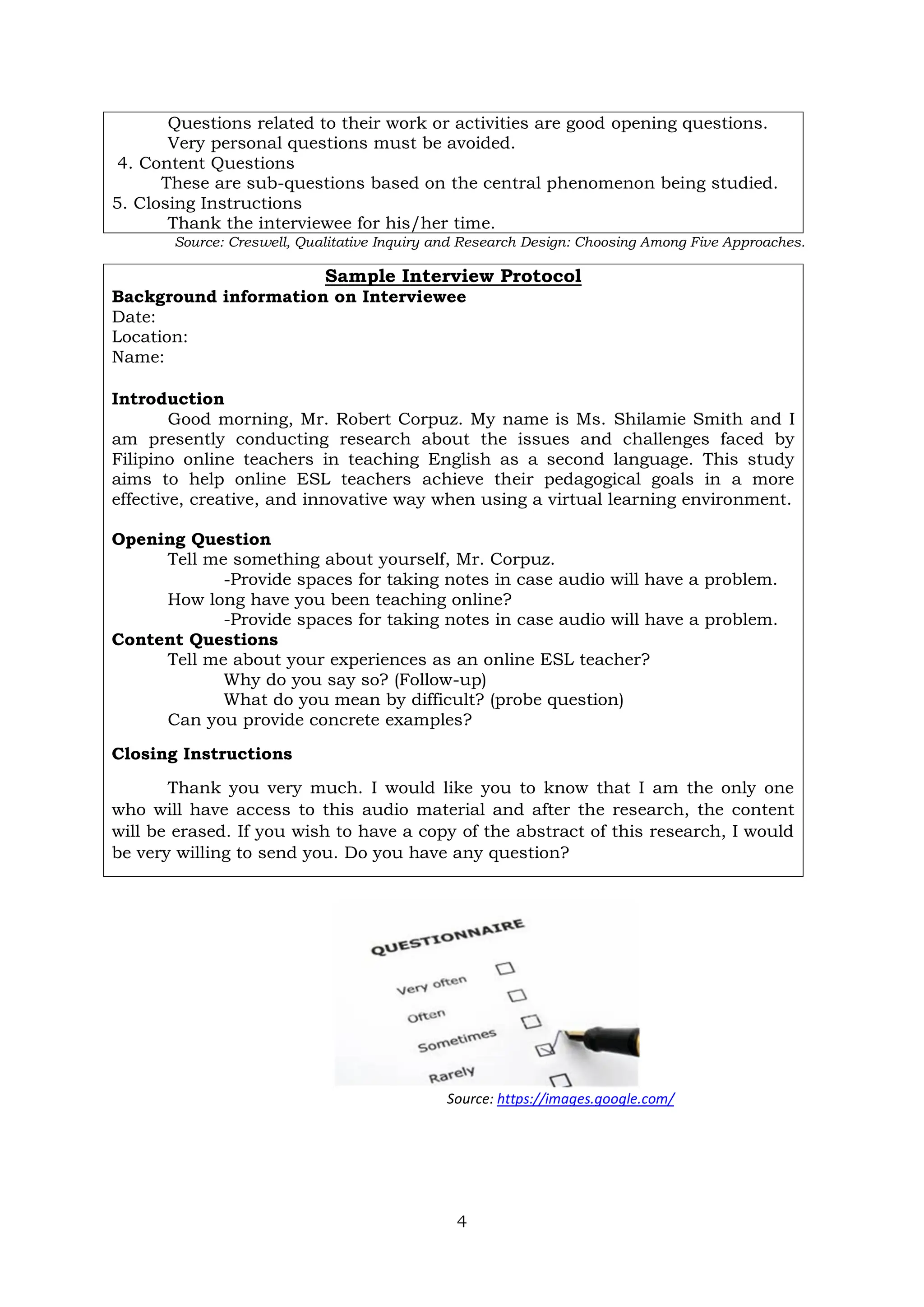 4
Questions related to their work or activities are good opening questions.
Very personal questions must be avoided.
4. Content Questions
These are sub-questions based on the central phenomenon being studied.
5. Closing Instructions
Thank the interviewee for his/her time.
Source: Creswell, Qualitative Inquiry and Research Design: Choosing Among Five Approaches.
Sample Interview Protocol
Background information on Interviewee
Date:
Location:
Name:
Introduction
Good morning, Mr. Robert Corpuz. My name is Ms. Shilamie Smith and I
am presently conducting research about the issues and challenges faced by
Filipino online teachers in teaching English as a second language. This study
aims to help online ESL teachers achieve their pedagogical goals in a more
effective, creative, and innovative way when using a virtual learning environment.
Opening Question
Tell me something about yourself, Mr. Corpuz.
-Provide spaces for taking notes in case audio will have a problem.
How long have you been teaching online?
-Provide spaces for taking notes in case audio will have a problem.
Content Questions
Tell me about your experiences as an online ESL teacher?
Why do you say so? (Follow-up)
What do you mean by difficult? (probe question)
Can you provide concrete examples?
Closing Instructions
Thank you very much. I would like you to know that I am the only one
who will have access to this audio material and after the research, the content
will be erased. If you wish to have a copy of the abstract of this research, I would
be very willing to send you. Do you have any question?
Source: https://images.google.com/
 