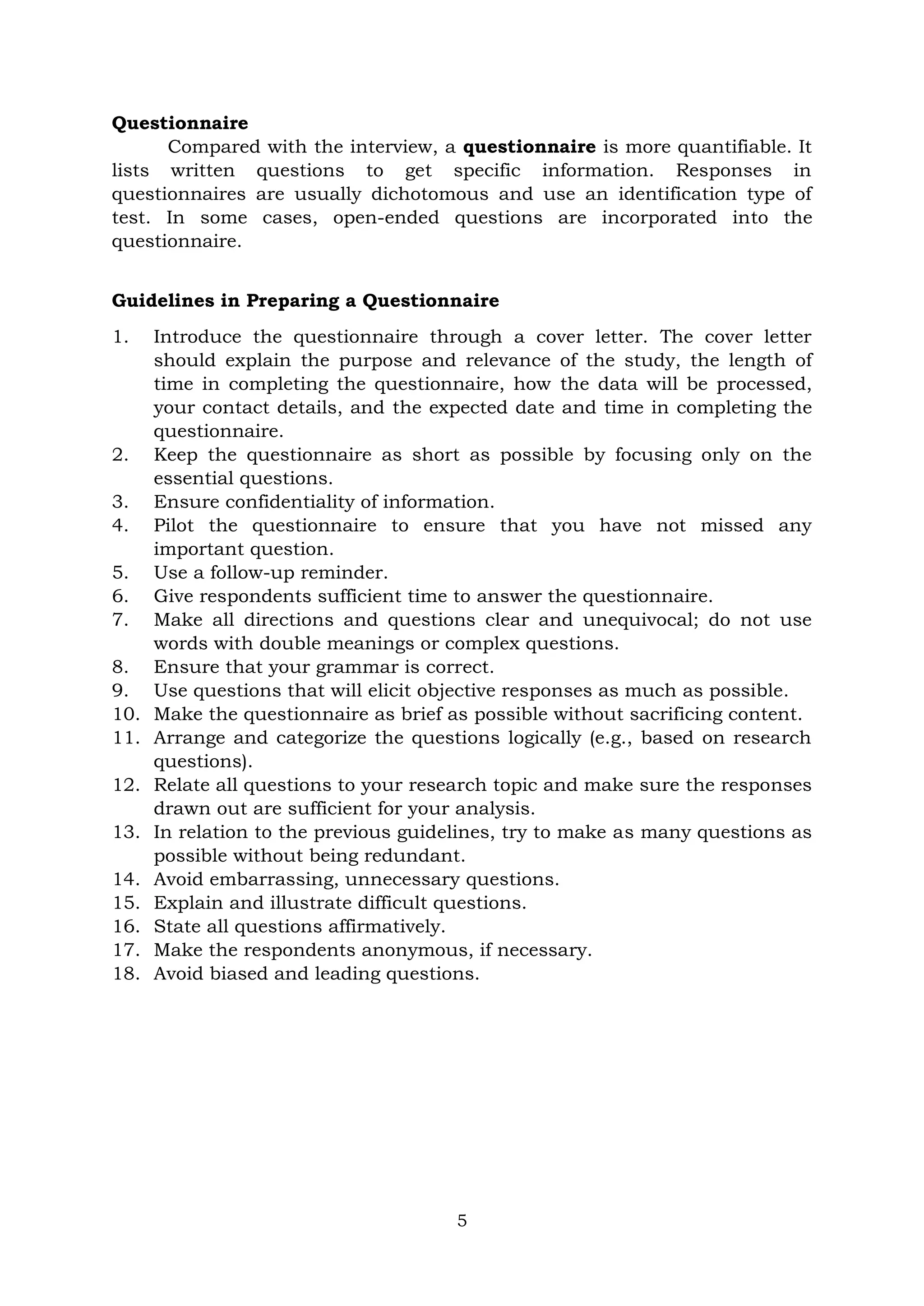 5
Questionnaire
Compared with the interview, a questionnaire is more quantifiable. It
lists written questions to get specific information. Responses in
questionnaires are usually dichotomous and use an identification type of
test. In some cases, open-ended questions are incorporated into the
questionnaire.
Guidelines in Preparing a Questionnaire
1. Introduce the questionnaire through a cover letter. The cover letter
should explain the purpose and relevance of the study, the length of
time in completing the questionnaire, how the data will be processed,
your contact details, and the expected date and time in completing the
questionnaire.
2. Keep the questionnaire as short as possible by focusing only on the
essential questions.
3. Ensure confidentiality of information.
4. Pilot the questionnaire to ensure that you have not missed any
important question.
5. Use a follow-up reminder.
6. Give respondents sufficient time to answer the questionnaire.
7. Make all directions and questions clear and unequivocal; do not use
words with double meanings or complex questions.
8. Ensure that your grammar is correct.
9. Use questions that will elicit objective responses as much as possible.
10. Make the questionnaire as brief as possible without sacrificing content.
11. Arrange and categorize the questions logically (e.g., based on research
questions).
12. Relate all questions to your research topic and make sure the responses
drawn out are sufficient for your analysis.
13. In relation to the previous guidelines, try to make as many questions as
possible without being redundant.
14. Avoid embarrassing, unnecessary questions.
15. Explain and illustrate difficult questions.
16. State all questions affirmatively.
17. Make the respondents anonymous, if necessary.
18. Avoid biased and leading questions.
 