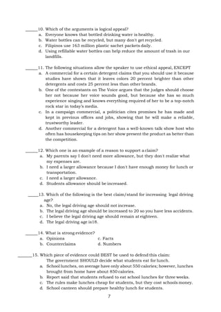 7
10. Which of the arguments is logical appeal?
a. Everyone knows that bottled drinking water is healthy.
b. Water bottles can be recycled, but many don't get recycled.
c. Filipinos use 163 million plastic sachet packets daily.
d. Using refillable water bottles can help reduce the amount of trash in our
landfills.
11. The following situations allow the speaker to use ethical appeal, EXCEPT
a. A commercial for a certain detergent claims that you should use it because
studies have shown that it leaves colors 20 percent brighter than other
detergents and costs 25 percent less than other brands.
b. One of the contestants on The Voice argues that the judges should choose
her not because her voice sounds good, but because she has so much
experience singing and knows everything required of her to be a top-notch
rock star in today’s media.
c. In a campaign commercial, a politician cites promises he has made and
kept in previous offices and jobs, showing that he will make a reliable,
trustworthy leader.
d. Another commercial for a detergent has a well-known talk show host who
often has housekeeping tips on her show present the product as better than
the competition.
12. Which one is an example of a reason to support a claim?
a. My parents say I don't need more allowance, but they don't realize what
my expenses are.
b. I need a larger allowance because I don't have enough money for lunch or
transportation.
c. I need a larger allowance.
d. Students allowance should be increased.
13. Which of the following is the best claim/stand for increasing legal driving
age?
a. No, the legal driving age should not increase.
b. The legal driving age should be increased to 20 so you have less accidents.
c. I believe the legal driving age should remain at eighteen.
d. The legal driving age is18.
14. What is strong evidence?
a. Opinions c. Facts
b. Counterclaims d. Numbers
15. Which piece of evidence could BEST be used to defend this claim:
The government SHOULD decide what students eat for lunch.
a. School lunches, on average have only about 550 calories; however, lunches
brought from home have about 850 calories.
b. Report said that students refused to eat school lunches for three weeks.
c. The rules make lunches cheap for students, but they cost schools money.
d. School canteen should prepare healthy lunch for students.
 