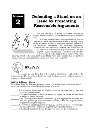 8
Lesson
2
Defending a Stand on an
Issue by Presenting
Reasonable Arguments
Are you the type of person who likes debating or
arguing with friends? Or, do you know someone who is like
that?
Whether you enjoy the challenge of getting into an
argument or not, argumentation is part of our day to day
living. We expect clashes of views and opinions because of
our individual differences. We encounter arguments
whether oral and written all the time, and sometimes we
are not aware of how much they influence us. So, this
might be a good time for you to set back and reflectfor
a bit. Should I really believe these claims? Am I just
allowing myself to be taken in? Should I take views and opinions that are contrary
to my own? Am I going to stand on my own views and opinions?
What’s In
In Module 1, you have learned to gather manifestoes and analyze the
arguments used by the writers. So, let us recall the key concepts you have learned in
in your previous module.
Activity 1: Memory Check
Directions: Read the following statements and check (/) the ones that state about
gathering manifestoes. Leave blank if it states otherwise.
1. A manifesto advances a set of ideas, opinions, or views, but it can also
lay out a plan of action.
2. A good manifesto is built on fancy. It should be based on the mere
strength of people opinions.
3. All your arguments should be backed up with appropriate sources. You
can also go through other manifestos written in the area of your interest
to get more insights for yours.
4. To write a great argumentative paper, the writers have to investigate
several sides of the argument by gathering relevant manifestoes.
5. Gathered manifesto should diverge your ideas on the certain issue.
 