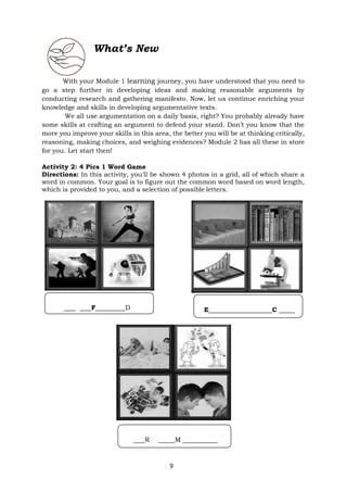 9
What’s New
With your Module 1 learning journey, you have understood that you need to
go a step further in developing ideas and making reasonable arguments by
conducting research and gathering manifesto. Now, let us continue enriching your
knowledge and skills in developing argumentative texts.
We all use argumentation on a daily basis, right? You probably already have
some skills at crafting an argument to defend your stand. Don’t you know that the
more you improve your skills in this area, the better you will be at thinking critically,
reasoning, making choices, and weighing evidences? Module 2 has all these in store
for you. Let start then!
Activity 2: 4 Pics 1 Word Game
Directions: In this activity, you'll be shown 4 photos in a grid, all of which share a
word in common. Your goal is to figure out the common word based on word length,
which is provided to you, and a selection of possible letters.
R _ M
F D E C
 