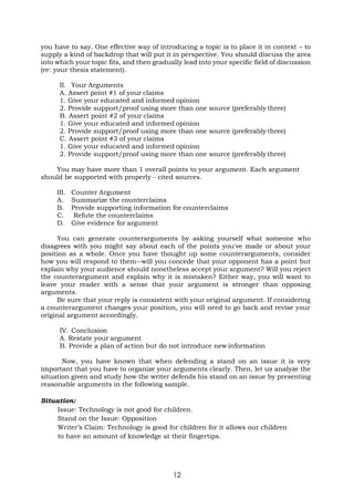 12
you have to say. One effective way of introducing a topic is to place it in context – to
supply a kind of backdrop that will put it in perspective. You should discuss the area
into which your topic fits, and then gradually lead into your specific field of discussion
(re: your thesis statement).
II. Your Arguments
A. Assert point #1 of your claims
1. Give your educated and informed opinion
2. Provide support/proof using more than one source (preferably three)
B. Assert point #2 of your claims
1. Give your educated and informed opinion
2. Provide support/proof using more than one source (preferably three)
C. Assert point #3 of your claims
1. Give your educated and informed opinion
2. Provide support/proof using more than one source (preferably three)
You may have more than 1 overall points to your argument. Each argument
should be supported with properly - cited sources.
III. Counter Argument
A. Summarize the counterclaims
B. Provide supporting information for counterclaims
C. Refute the counterclaims
D. Give evidence for argument
You can generate counterarguments by asking yourself what someone who
disagrees with you might say about each of the points you've made or about your
position as a whole. Once you have thought up some counterarguments, consider
how you will respond to them--will you concede that your opponent has a point but
explain why your audience should nonetheless accept your argument? Will you reject
the counterargument and explain why it is mistaken? Either way, you will want to
leave your reader with a sense that your argument is stronger than opposing
arguments.
Be sure that your reply is consistent with your original argument. If considering
a counterargument changes your position, you will need to go back and revise your
original argument accordingly.
IV. Conclusion
A. Restate your argument
B. Provide a plan of action but do not introduce new information
Now, you have known that when defending a stand on an issue it is very
important that you have to organize your arguments clearly. Then, let us analyze the
situation given and study how the writer defends his stand on an issue by presenting
reasonable arguments in the following sample.
Situation:
Issue: Technology is not good for children.
Stand on the Issue: Opposition
Writer’s Claim: Technology is good for children for it allows our children
to have an amount of knowledge at their fingertips.
 