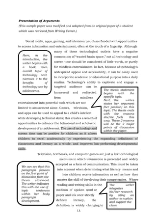 13
We can see that this
paragraph focuses
on the first point of
discussion from the
thesis statement.
The writer indicates
this with the use of
topic sentences
within her body
paragraph
development.
Presentation of Arguments
(This sample paper was modified and adapted from an original paper of a student
which was retrieved from Writing Center.)
Social media, apps, gaming, and television: youth are flooded with opportunities
to access information and entertainment, often at the touch of a fingertip. Although
many of these technological outlets have a negative
connotation of “wasted brain space,” not all technology and
screen time should be considered of little worth, or purely
for mindless entertainment. In fact, because of technology’s
widespread appeal and accessibility, it can be easily used
to incorporate academic or educational purpose into a daily
routine. Technology’s ability to captivate and engage a
targeted audience can be
harnessed and redirected
from mindless
entertainment into powerful tools which are not
limited to amusement alone. Games, television,
and apps can be used to appeal to a child’s intellect
while developing technical skills; this creates a wealth of
opportunities to enhance the behavioral and scholastic
development of an adolescent. The use of technology and
screen time can be positive for children as it allows
The thesis statement
begins with the
specific topic.
Next, the writes
states her argument
(her position) on this
topic. The thesis ends
with the reasons
she/he feels this
way. These 2 reasons
will be the 2 major
points of discussion
within the paper.
children to excel academically by experiencing the expanding definitions of
classrooms and literacy as a whole, and improves low-performing developmental
skills.
Television, textbooks, and computer games are just a few technological
mediums in which information is presented and widely
accepted as a form of communication. This must be taken
into account when determining what literacy means and
how children receive information as well as how they
master the skill of developing their competencies. Where
reading and writing skills in the
medium of spoken word or
paper and ink once strictly
defined literacy, the
definition is widely changing to
The writer
integrates
his/her research
by citing an
author to explain
and support the
claim.
Here, in the
introduction, the
writer begins with
a hook, then
overall topic of
technology next,
narrows it to the
benefits of
technology use by
adolescents.
 