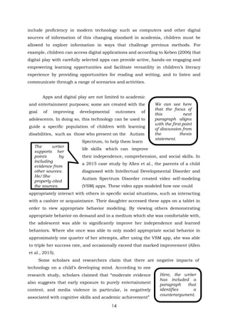 14
We can see here
that the focus of
this next
paragraph aligns
with the first point
of discussion from
the thesis
statement.
include proficiency in modern technology such as computers and other digital
sources of information of this changing standard in academia, children must be
allowed to explore information in ways that challenge previous methods. For
example, children can access digital applications and according to Keben (2006) that
digital play with carefully selected apps can provide active, hands-on engaging and
empowering learning opportunities and facilitate versatility in children’s literacy
experience by providing opportunities for reading and writing, and to listen and
communicate through a range of scenarios and activities.
Apps and digital play are not limited to academic
and entertainment purposes; some are created with the
goal of improving developmental outcomes of
adolescents. In doing so, this technology can be used to
guide a specific population of children with learning
disabilities, such as those who present on the Autism
Spectrum, to help them learn
life skills which can improve
their independence, comprehension, and social skills. In
a 2015 case study by Allen et al., the parents of a child
diagnosed with Intellectual Developmental Disorder and
Autism Spectrum Disorder created video self-modeling
(VSM) apps. These video apps modeled how one could
appropriately interact with others in specific social situations, such as interacting
with a cashier or acquaintance. Their daughter accessed these apps on a tablet in
order to view appropriate behavior modeling. By viewing others demonstrating
appropriate behavior on demand and in a medium which she was comfortable with,
the adolescent was able to significantly improve her independence and learned
behaviors. Where she once was able to only model appropriate social behavior in
approximately one quarter of her attempts, after using the VSM app, she was able
to triple her success rate, and occasionally exceed that marked improvement (Allen
et al., 2015).
Some scholars and researchers claim that there are negative impacts of
technology on a child’s developing mind. According to one
research study, scholars claimed that “moderate evidence
also suggests that early exposure to purely entertainment
content, and media violence in particular, is negatively
associated with cognitive skills and academic achievement”
The writer
supports her
points by
including
evidence from
other sources.
He/She
properly cited
the sources.
Here, the writer
has included a
paragraph that
identifies a
counterargument.
 