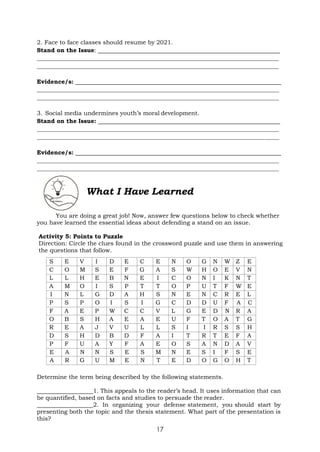 17
2. Face to face classes should resume by 2021.
Stand on the Issue:
Evidence/s:
3. Social media undermines youth’s moral development.
Stand on the Issue:
Evidence/s:
What I Have Learned
You are doing a great job! Now, answer few questions below to check whether
you have learned the essential ideas about defending a stand on an issue.
Activity 5: Points to Puzzle
Direction: Circle the clues found in the crossword puzzle and use them in answering
the questions that follow.
S E V I D E C E N O G N W Z E
C O M S E F G A S W H O E V N
L L H E B N E I C O N I K N T
A M O I S P T T O P U T F W E
I N L G D A H S N E N C R E L
P S P O I S I G C D D U F A C
F A E P W C C V L G E D N R A
O B S H A E A E U F T O A T G
R E A J V U L L S I I R S S H
D S H D B D F A I T R T E F A
P F U A Y F A E O S A N D A V
E A N N S E S M N E S I F S E
A R G U M E N T E D O G O H T
Determine the term being described by the following statements.
1. This appeals to the reader’s head. It uses information that can
be quantified, based on facts and studies to persuade the reader.
2. In organizing your defense statement, you should start by
presenting both the topic and the thesis statement. What part of the presentation is
this?
 