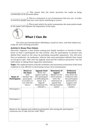 18
3. This means that the writer perceives his reader as being
trustworthy as he presents ideas.
4. This is a statement or set of statements that you use in order
to convince people that your view about something is correct.
5. This is part which the writer summarizes the main points made
in the paper and explains the importance of the topic.
What I Can Do
You have just learned about defending a stand on issue, and that makes you
ready for more learning activities.
Activity 6: House Floor Debate
Direction: Organize a mini debate among your family members or friends at home.
Invite at least 2 participants for this activity. Ask the participants to present and
defend their stand on the issue by providing reasonable arguments. You will serve
then as moderator. As moderator, observe how each participant defends their stand
on the given topic. Take note the appeals used and the evidences presented. Use the
table below in taking those important information.
Topic: The implementation of border lockdown and movement restrictions of the local
residents is very effective in decreasing corona virus transmission.
Name of
Participants
Stand on
the Issue
(Tell
whether the
participant
is in favor or
not with the
issue.)
Appeals Used
(Write the
appeal used by
the participant
in defending his
stand. Is it
logical?
Emotional? Or,
ethical? )
Statement of
Appeal
(Based on the
third column,
write the
statement of
appeal that
the participant
used.)
Evidences
Presented
(List down the
evidences that
the participant
presented to
support and
defend his
stand.)
Participant 1
Participant 2
Based on the appeals and evidences presented, who among the participants
convinces you to take his/her side? Why?
 