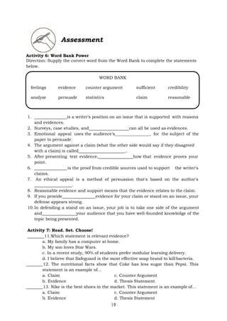 19
Assessment
Activity 6: Word Bank Power
Direction: Supply the correct word from the Word Bank to complete the statements
below.
1. is a writer’s position on an issue that is supported with reasons
and evidences.
2. Surveys, case studies, and can all be used as evidences.
3. Emotional appeal uses the audience’s _ for the subject of the
paper to persuade.
4. The argument against a claim (what the other side would say if they disagreed
with a claim) is called _.
5. After presenting text evidence, how that evidence proves your
point.
6. is the proof from credible sources used to support the writer's
claims.
7. An ethical appeal is a method of persuasion that's based on the author's
.
8. Reasonable evidence and support means that the evidence relates to the claim.
9. If you provide evidence for your claim or stand on an issue, your
defense appears strong.
10.In defending a stand on an issue, your job is to take one side of the argument
and your audience that you have well-founded knowledge of the
topic being presented.
Activity 7: Read. Set. Choose!
11.Which statement is relevant evidence?
a. My family has a computer at home.
b. My son loves Star Wars.
c. In a recent study, 90% of students prefer modular learning delivery.
d. I believe that Safeguard is the most effective soap brand to kill bacteria.
12. The nutritional facts show that Coke has less sugar than Pepsi. This
statement is an example of…
a. Claim c. Counter Argument
b. Evidence d. Thesis Statement
13. Nike is the best shoes in the market. This statement is an example of…
a. Claim c. Counter Argument
b. Evidence d. Thesis Statement
WORD BANK
feelings evidence counter argument sufficient credibility
analyze persuade statistics claim reasonable
 