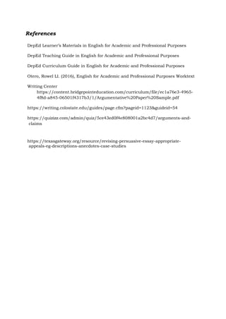 References
DepEd Learner’s Materials in English for Academic and Professional Purposes
DepEd Teaching Guide in English for Academic and Professional Purposes
DepEd Curriculum Guide in English for Academic and Professional Purposes
Otero, Rowel Ll. (2016), English for Academic and Professional Purposes Worktext
Writing Center
https://content.bridgepointeducation.com/curriculum/file/ec1a76e3-4965-
4f8d-a845-06501f4317b3/1/Argumentative%20Paper%20Sample.pdf
https://writing.colostate.edu/guides/page.cfm?pageid=1123&guideid=54
https://quizizz.com/admin/quiz/5ce43ed0f4e808001a2bc4d7/arguments-and-
claims
https://texasgateway.org/resource/revising-persuasive-essay-appropriate-
appeals-eg-descriptions-anecdotes-case-studies
 