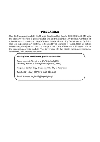 DISCLAIMER
This Self-learning Module (SLM) was developed by DepEd SOCCSKSARGEN with
the primary objective of preparing for and addressing the new normal. Contents of
this module were based on DepEd’s Most Essential Learning Competencies (MELC).
This is a supplementary material to be used by all learners of Region XII in all public
schools beginning SY 2020-2021. The process of LR development was observed in
the production of this module. This is version 1.0. We highly encourage feedback,
comments, and recommendations
For inquiries or feedback, please write or call:
Department of Education – SOCCSKSARGEN
Learning Resource Management System(LRMS)
Regional Center, Brgy. Carpenter Hill, City of Koronadal
Telefax No.: (083) 2288825/ (083) 2281893
Email Address: region12@deped.gov.ph
 