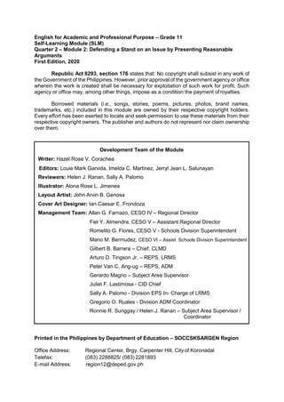 English for Academic and Professional Purpose – Grade 11
Self-Learning Module (SLM)
Quarter 2 – Module 2: Defending a Stand on an Issue by Presenting Reasonable
Arguments
First Edition, 2020
Republic Act 8293, section 176 states that: No copyright shall subsist in any work of
the Government of the Philippines. However, prior approval of the government agency or office
wherein the work is created shall be necessary for exploitation of such work for profit. Such
agency or office may, among other things, impose as a condition the payment ofroyalties.
Borrowed materials (i.e., songs, stories, poems, pictures, photos, brand names,
trademarks, etc.) included in this module are owned by their respective copyright holders.
Every effort has been exerted to locate and seek permission to use these materials from their
respective copyright owners. The publisher and authors do not represent nor claim ownership
over them.
Printed in the Philippines by Department of Education – SOCCSKSARGEN Region
Office Address: Regional Center, Brgy. Carpenter Hill, City of Koronadal
Telefax: (083) 2288825/ (083) 2281893
E-mail Address: region12@deped.gov.ph
Development Team of the Module
Writer: Hazel Rose V. Corachea
Editors: Louie Mark Garvida, Imelda C. Martinez, Jerryl Jean L. Salunayan
Reviewers: Helen J. Ranan, Sally A. Palomo
Illustrator: Alona Rose L. Jimenea
Layout Artist: John Arvin B. Genosa
Cover Art Designer: Ian Caesar E. Frondoza
Management Team: Allan G. Farnazo, CESO IV – Regional Director
Fiel Y. Almendra, CESO V – Assistant Regional Director
Romelito G. Flores, CESO V - Schools Division Superintendent
Mario M. Bermudez, CESO VI – Assist. Schools Division Superintendent
Gilbert B. Barrera – Chief, CLMD
Arturo D. Tingson Jr. – REPS, LRMS
Peter Van C. Ang-ug – REPS, ADM
Gerardo Magno – Subject Area Supervisor
Juliet F. Lastimosa - CID Chief
Sally A. Palomo - Division EPS In- Charge of LRMS
Gregorio O. Ruales - Division ADM Coordinator
Ronnie R. Sunggay / Helen J. Ranan – Subject Area Supervisor /
Coordinator
 