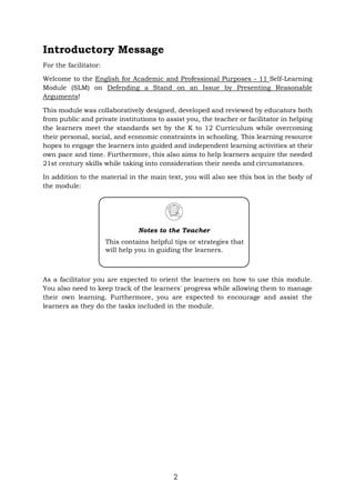 2
Introductory Message
For the facilitator:
Welcome to the English for Academic and Professional Purposes - 11 Self-Learning
Module (SLM) on Defending a Stand on an Issue by Presenting Reasonable
Arguments!
This module was collaboratively designed, developed and reviewed by educators both
from public and private institutions to assist you, the teacher or facilitator in helping
the learners meet the standards set by the K to 12 Curriculum while overcoming
their personal, social, and economic constraints in schooling. This learning resource
hopes to engage the learners into guided and independent learning activities at their
own pace and time. Furthermore, this also aims to help learners acquire the needed
21st century skills while taking into consideration their needs and circumstances.
In addition to the material in the main text, you will also see this box in the body of
the module:
As a facilitator you are expected to orient the learners on how to use this module.
You also need to keep track of the learners' progress while allowing them to manage
their own learning. Furthermore, you are expected to encourage and assist the
learners as they do the tasks included in the module.
Notes to the Teacher
This contains helpful tips or strategies that
will help you in guiding the learners.
 