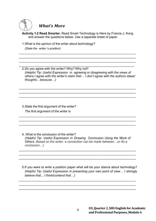 6
CO_Quarter 2_SHS English for Academic
and Professional Purposes_Module 6
What’s More
Activity 1.2 Read Smarter. Read Smart Technology is Here by Francis J. Kong
and answer the questions below. Use a separate sheet of paper.
1.What is the opinion of the writer about technology?
(State the writer ‘s position)
2.Do you agree with the writer? Why? Why not?
(Helpful Tip: Useful Expression in agreeing or disagreeing with the views of
others.I agree with the writer’s claim that… I don’t agree with the authors ideas/
thoughts…because…)
3.State the first argument of the writer?
The first argument of the writer is
4. What is the conclusion of the writer?
(Helpful Tip: Useful Expression in Drawing Conclusion Using the Work of
Others. Based on the writer, a connection can be made between…or As a
conclusion…)
5.If you were to write a position paper what will be your stance about technology?
(Helpful Tip: Useful Expression in presenting your own point of view… I strongly
believe that... I think/contend that…)
 
