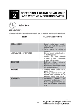 12
CO_Quarter 2_SHS English for Academic
and Professional Purposes_Module 6
Lesson
2
DEFENDING A STAND ON AN ISSUE
AND WRITING A POSITION PAPER
What is It
LET’S CLAIM IT!
The table below shows example of issues and its possible claims/stand or position.
ISSUES CLAIM/STAND/POSITION
SOCIAL MEDIA - Social media gives negative
effect on students’ academic
performance.
- Social media is helpful to
students.
LEGALIZATION OF DIVORCE - Divorce should not be legalized
in the Philippines
- Divorce will help unhappy
couples to give themselves
chance to love again.
BULLYING - Bullying affect students’
behaviour in school.
- Bullying will not affect students’
behaviour in school.
SMOKING - Smoking should be banned in
public places
- Smoking is a choice and people
should have freedom to do
whatever makes them happy.
HOMEWORK - Homework should be
mandatory to students.
- Homework gives students less
time for recreation and family
time.
 