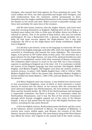 8
Vortigern, who wanted their help against the Picts attacking the north. The
Jutes subdue the Picts, but then quarrelled and fought with Vortigern, and
with reinforcement from the continent, settled permanently in Kent.
Somewhat later the Angles established themselves in the eastern England and
the Saxons in the south and west. Bede’s account is plausible enough, and
these were probably the main lines of the invasion.
(10) We don’t know, however, that the Angles, Saxons, and Jutes were
long time securing themselves in England. Fighting went on for as long as a
hundred years before the Celts in Celts were all killed, driven into Wales, or
reduced to slavery. This is the period of King Arthur, who was not entirely
mythological. He was a Romanized Celt, a general, though probably not a
king. He had some success against the Anglo-Saxons, but it was only
temporary. By 550 or so the Anglo-Saxon were finally established, English
was in England.
(11) All this is pre-history, so far as the language is concerned. We have
no record of the English language until after 600, when the Anglo-Saxon were
converted to Christianity and learned the Latin alphabets. The conversion
began, to be precise in 597 within thirty to forty years. The conversion was a
great advance for the Anglo-Saxons, not only of the spiritual benefits but also
because it re-established contact with what remained of Roman civilization.
The civilization didn’t amount to much in the year 600, but it was certainly,
superior to anything in England up to the time. (12) It is customary to divide
the history of the English language into three periods: Old English, Middle
English, and Modern English. Old English runs from the earliest record-i.e.
seventh century- to about 1100: Middle English from 1100 to 1450 or 1500;
Modern English form 1500 to the present day. Sometimes Modern English is
further divided into Early Modern, 1500-1700, and Late Modern from 1700 to
the present.
(13) When England came into history, it was divided into several more
or less autonomous kingdoms, some of which at times exercised a certain
amount of control over the others. In the century after the conversion the
most advanced kingdom was Northumbrians, the area between the Humber
River and the Scottish border. By 700 C.E the Northumbrians had developed
a respectable civilization, the finest in Europe. It is sometimes called the
Northumbian Renaissance, and it was the first of the several renaissance
through which Europe struggled upward out of the ruins of the Roman
Empire. It was in this period that the best of the Old English literature was
written, including the epic poem Beowulf.
(14) In the Eighth century, Northumbian power declined, and the center
of the influence moved southward to Mercia, the kingdom of Midlands. A
century later center shifted again, and Wessex, the country of the West
Saxons, became the leading power. The most famous king of the West Saxons
was Alfred the Great, who reigned in the second half of the ninth century,
 