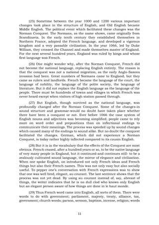 11
(25) Sometime between the year 1000 and 1200 various important
changes took place in the structure of English, and Old English became
Middle English. The political event which facilitated these changes was the
Norman Conquest. The Normans, as the name shows, came originally from
Scandinavia. In the early tenth century they established themselves in
Northern France, adopted the French language, and developed a vigorous
kingdom and a very passable civilization. In the year 1066, led by Duke
William, they crossed the Channel and made themselves master of England.
For the next several hundred years, England was ruled by kings and whose
first language was French.
(26) One might wonder why, after the Norman Conquest, French did
not become the national language, replacing English entirely. The reason is
that the conquest was not a national migration, as the early Anglo-Saxons
invasion had been. Great numbers of Normans came to England, but they
came as rulers and landlords. French became the language of the court, the
language of nobility, the language of the polite society, the language of
literature. But it did not replace the English language as the language of the
people. There must be hundreds of towns and villages in which French was
never heard except when visitors of high station passed through.
(27) But English, though survived as the national language, was
profoundly changed after the Norman Conquest. Some of the changes-in
sound structure and grammar-would no doubt have taken place whether
there have been a conquest or not. Ever before 1066 the case system of
English nouns and adjectives was becoming simplified; people came to rely
more on word order and prepositions than on inflectional endings to
communicate their meanings. The process was speeded up by sound changes
which caused many of the endings to sound alike. But no doubt the conquest
facilitated the changes. German, which did not experience a Norman
Conquest, is today rather highly inflected compared to its cousin English.
(28) But it is in the vocabulary that the effects of the Conquest are most
obvious. French ceased, after a hundred years or so, to be the native language
of very many people in England, but it continued-and continues still- to be a
zealously cultivated sound language, the mirror of elegance and civilization.
When one spoke English, on introduced not only French ideas and French
things but also their French names. This was not only easy but also socially
useful. To pepper one’s conversation with French expressions was to show
that one was well bred, elegant, au courant. The last sentence shows that the
process was not yet dead. By using au courant instead of, say, abreast of
things, the writer indicates that he is no dull clod who knows only English
but an elegant person aware of how things are done in le haut monde.
(29) Thus French word came into English, all sorts of them. There were
words to do with government; parliament, majesty, treaty, alliance, tax,
government; church words; parson, sermon, baptism, incense, religion; words
 