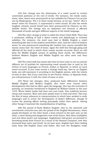 13
(34) One change was the elimination of a vowel sound in certain
unstressed positions at the end of words. For instance, the words name,
stone, wine, dance were pronounced as two syllables by Chaucer but as just
one by Shakespeare. The e in these words became, as we say, “silent”. But it
wasn’t silent for Chaucer, it represented a vowel sound. So also the words
laughed, seemed, stored would have been pronounced by Chaucer as two-
syllable words. The change was an important one because it affected
thousands of words and gave different aspects to the whole language.
(35) The other change is what is called the Great Vowel Shift. Thus was
a systematic shifting of half a dozen vowels and diphthongs in stressed
syllables. For instance, the word nam had in Middle English a vowel
something like that in the modern word father; wine, had the vowel of modern
mean; he was pronounced something like modern hey; mouse sounded like
moose; moon had the vowel of moan. Again the shift was through going and
affected all the word in which these vowels sounds occurred. Since we still
keep the Middle English system of spelling these words, the differences
between Modern English and Middle English are often more real than
apparent.
(36) The vowel shift has meant also that we have come to use an entirely
different set of symbols for representing vowel sounds that is used by the
writers of such languages as French, Italian or Spanish, in which no such
vowel occurred. If you come across a strange word-say, bine-in an English
book, you will announce it according to the English system, with the vowels
of wine or dine. But if you read bine in the French, Italian, or Spanish book,
you will pronounce it with the vowel of mean or seen.
(37) These two changes, then, produced basic differences between
Middle English and Modern English. But there were several other
developments that had an effect upon the language. One was the invention of
printing, an invention introduced to England by William Caxton in the year
1472. Where before books had been rare and costly, they suddenly become
cheap and common. More and more people learn to read and write. This was
the first of many advances in communication in which have worked to unify
languages and to arrest the development of dialect difference, though of
course the printing affects writing principally rather than speech. Among
other things it hastened the standardization of spelling.
(38) The period of Early Modern English- that is, the sixteenth and
seventeenth centuries-was also the period of the English Renaissance, when
people developed, on the other hand, a keen interest in the past and, on the
other, a more daring and imaginative view of the future. New ideas multiplied,
and new ideas meant new languages. Englishmen had grown accustomed to
borrowing words from French as a result of the Norman Conquest; now they
borrowed from Latin and Greek. As we have seen, English have been raiding
Latin from Old English times and before. But now the floodgates really
 
