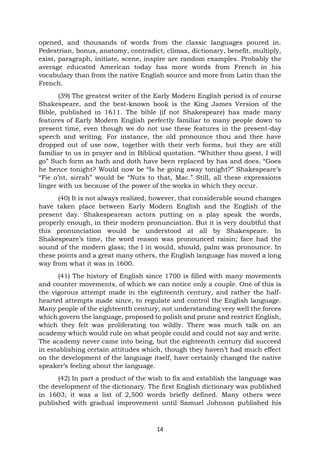14
opened, and thousands of words from the classic languages poured in.
Pedestrian, bonus, anatomy, contradict, climax, dictionary, benefit, multiply,
exist, paragraph, initiate, scene, inspire are random examples. Probably the
average educated American today has more words from French in his
vocabulary than from the native English source and more from Latin than the
French.
(39) The greatest writer of the Early Modern English period is of course
Shakespeare, and the best-known book is the King James Version of the
Bible, published in 1611. The bible (if not Shakespeare) has made many
features of Early Modern English perfectly familiar to many people down to
present time, even though we do not use these features in the present-day
speech and writing. For instance, the old pronounce thou and thee have
dropped out of use now, together with their verb forms, but they are still
familiar to us in prayer and in Biblical quotation. “Whither thou goest, I will
go” Such form as hath and doth have been replaced by has and does, “Goes
he hence tonight? Would now be “Is he going away tonight?” Shakespeare’s
“Fie o’nt, sirrah” would be “Nuts to that, Mac.” Still, all these expressions
linger with us because of the power of the works in which they occur.
(40) It is not always realized, however, that considerable sound changes
have taken place between Early Modern English and the English of the
present day. Shakespearean actors putting on a play speak the words,
properly enough, in their modern pronunciation. But it is very doubtful that
this pronunciation would be understood at all by Shakespeare. In
Shakespeare’s time, the word reason was pronounced raisin; face had the
sound of the modern glass; the l in would, should, palm was pronounce. In
these points and a great many others, the English language has moved a long
way from what it was in 1600.
(41) The history of English since 1700 is filled with many movements
and counter movements, of which we can notice only a couple. One of this is
the vigorous attempt made in the eighteenth century, and rather the half-
hearted attempts made since, to regulate and control the English language.
Many people of the eighteenth century, not understanding very well the forces
which govern the language, proposed to polish and prune and restrict English,
which they felt was proliferating too wildly. There was much talk on an
academy which would rule on what people could and could not say and write.
The academy never came into being, but the eighteenth century did succeed
in establishing certain attitudes which, though they haven’t had much effect
on the development of the language itself, have certainly changed the native
speaker’s feeling about the language.
(42) In part a product of the wish to fix and establish the language was
the development of the dictionary. The first English dictionary was published
in 1603; it was a list of 2,500 words briefly defined. Many others were
published with gradual improvement until Samuel Johnson published his
 