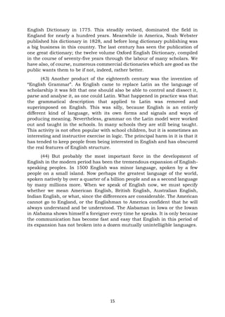 15
English Dictionary in 1775. This steadily revised, dominated the field in
England for nearly a hundred years. Meanwhile in America, Noah Webster
published his dictionary in 1828, and before long dictionary publishing was
a big business in this country. The last century has seen the publication of
one great dictionary; the twelve volume Oxford English Dictionary, compiled
in the course of seventy-five years through the labour of many scholars. We
have also, of course, numerous commercial dictionaries which are good as the
public wants them to be if not, indeed, rather better.
(43) Another product of the eighteenth century was the invention of
“English Grammar”. As English came to replace Latin as the language of
scholarship it was felt that one should also be able to control and dissect it,
parse and analyse it, as one could Latin. What happened in practice was that
the grammatical description that applied to Latin was removed and
superimposed on English. This was silly, because English is an entirely
different kind of language, with its own forms and signals and ways of
producing meaning. Nevertheless, grammar on the Latin model were worked
out and taught in the schools. In many schools they are still being taught.
This activity is not often popular with school children, but it is sometimes an
interesting and instructive exercise in logic. The principal harm in it is that it
has tended to keep people from being interested in English and has obscured
the real features of English structure.
(44) But probably the most important force in the development of
English in the modern period has been the tremendous expansion of English-
speaking peoples. In 1500 English was minor language, spoken by a few
people on a small island. Now perhaps the greatest language of the world,
spoken natively by over a quarter of a billion people and as a second language
by many millions more. When we speak of English now, we must specify
whether we mean American English, British English, Australian English,
Indian English, or what, since the differences are considerable. The American
cannot go to England, or the Englishman to America confident that he will
always understand and be understood. The Alabaman in Iowa or the Iowan
in Alabama shows himself a foreigner every time he speaks. It is only because
the communication has become fast and easy that English in this period of
its expansion has not broken into a dozen mutually unintelligible languages.
 