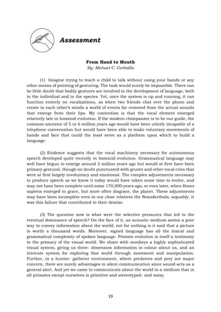 19
Assessment
From Hand to Mouth
By: Michael C. Corballis
(1) Imagine trying to teach a child to talk without using your hands or any
other means of pointing of gesturing. The task would surely be impossible. There can
be little doubt that bodily gestures are involved in the development of language, both
in the individual and in the species. Yet, once the system is up and running, it can
function entirely on vocalizations, as when two friends chat over the phone and
create in each other’s minds a world of events far removed from the actual sounds
that emerge from their lips. My contention is that the vocal element emerged
relatively late in hominid evolution. If the modern chimpanzee is to be our guide, the
common ancestor of 5 or 6 million years ago would have been utterly incapable of a
telephone conversation but would have been able to make voluntary movements of
hands and face that could the least serve as a platform upon which to build a
language.
(2) Evidence suggests that the vocal machinery necessary for autonomous
speech developed quite recently in hominid evolution. Grammatical language may
well have begun to emerge around 2 million years ago but would at first have been
primary gestural, though no doubt punctuated with grunts and other vocal cries that
were at first largely involuntary and emotional. The complex adjustments necessary
to produce speech as we know it today would have taken some time to evolve, and
may not have been complete until some 170,000 years ago, or even later, when Homo
sapiens emerged to grace, but more often disgrace, the planet. These adjustments
may have been incomplete even in our close relatives the Neanderthals; arguably, it
was this failure that contributed to their demise.
(3) The question now is what were the selective pressures that led to the
eventual dominance of speech? On the face of it, an acoustic medium seems a poor
way to convey information about the world; not for nothing is it said that a picture
is worth a thousand words. Moreover, signed language has all the lexical and
grammatical complexity of spoken language. Primate evolution is itself a testimony
to the primacy of the visual world. We share with monkeys a highly sophisticated
visual system, giving us three- dimension information in colour about us, and an
intricate system for exploring that world through movement and manipulation.
Further, in a hunter- gatherer environment, where predators and prey are major
concern, there are surely advantages in silent communication since sound acts as a
general alert. And yet we came to communicate about the world in a medium that in
all primates except ourselves is primitive and stereotyped- and noisy.
 