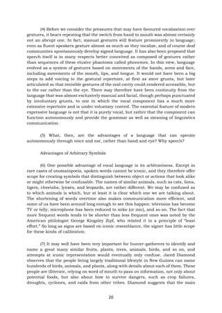 20
(4) Before we consider the pressures that may have favoured vocalization over
gestures, it bears repeating that the switch from hand to mouth was almost certainly
not an abrupt one. In fact, manual gestures still feature prominently in language;
even as fluent speakers gesture almost as much as they vocalize, and of course deaf
communities spontaneously develop signed language. It has also been proposed that
speech itself is in many respects better conceived as composed of gestures rather
than sequences of these elusive phantoms called phonemes. In this view, language
evolved as a system of gestures based on movements of the hands, arms and face,
including movements of the mouth, lips, and tongue. It would not have been a big
steps to add voicing to the gestural repertoire, at first as mere grunts, but later
articulated so that invisible gestures of the oral cavity could rendered accessible, but
to the ear rather than the eye. There may therefore have been continuity from the
language that was almost exclusively manual and facial, though perhaps punctuated
by involuntary grunts, to one in which the vocal component has a much more
extensive repertoire and is under voluntary control. The essential feature of modern
expressive language is not that it is purely vocal, but rather that the component can
function autonomously and provide the grammar as well as meaning of linguistics
communication.
(5) What, then, are the advantages of a language that can operate
autonomously through voice and ear, rather than hand and eye? Why speech?
Advantages of Arbitrary Symbols
(6) One possible advantage of vocal language is its arbitrariness. Except in
rare cases of onomatopoeia, spoken words cannot be iconic, and they therefore offer
scope for creating symbols that distinguish between object or actions that look alike
or might otherwise be confusable. The names of similar animals, such as cats, lions,
tigers, cheetahs, lynxes, and leopards, are rather different. We may be confused as
to which animals is which, bur at least it is clear which one we are talking about.
The shortening of words overtime also makes communication more efficient, and
some of us have been around long enough to see this happen: television has become
TV or telly, microphone has been reduced to mike (or mic), and so on. The fact that
more frequent words tends to be shorter than less frequent ones was noted by the
American philologist George Kingsley Zipf, who related it to a principle of “least
effort.” So long as signs are based on iconic resemblance, the signer has little scope
for these kinds of calibration.
(7) It may well have been very important for hunter-gatherers to identify and
name a great many similar fruits, plants, trees, animals, birds, and so on, and
attempts at iconic representation would eventually only confuse. Jared Diamond
observes that the people living largely traditional lifestyle in New Guinea can name
hundreds of birds, animals, and plants, along with details about each of them. These
people are illiterate, relying on word of mouth to pass on information, not only about
potential foods, but also about how to survive dangers, such as crop failures,
droughts, cyclones, and raids from other tribes. Diamond suggests that the main
 