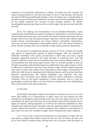 21
repository of accumulated information is elderly. He points out that humans are
unique among primates in that they can expect to live to a ripe old age, well beyond
the age of child bearing (although perhaps it was not always so). A slowing down of
senescence may well have been selected in evolution because the knowledge retained
by the elderly enhanced the survival of their younger relatives. An elderly,
knowledgeable granny may help us all live a little longer, and she can also look after
the kids.
(8) In the naming and transmission of such detailed information, iconic
representation would almost certainly be inefficient: edible plants or berries could be
confused with poisonous ones, and animals that attack confused with those that are
benign. This is not to say that gestural signs could not to do the trick. Manual signs
readily become conventionalized and convey abstract information. Nevertheless,
there may be some advantage to using spoken words, since they have virtually no
iconic content to begin with, and so provide a ready-made system for abstraction.
(9) I would be on dangerous ground, however, if I were to insist too strongly
that speech is linguistically superior to signed language. After all, students at
Gallaudet University seem pretty unrestricted in what they can learn; signed
language apparently functions well right through to university level- and still
requires students to learn lots of vocabulary from their suitably elderly professor. It
is nevertheless true that many signs remain iconic, or at least partially so and are
therefore somewhat tethered with respect to modifications that might enhance clarity
or efficiency of expression. But there may well be a trade- off here. Signed language
may easier to learn than spoken ones. Especially in initial stages of acquisition, in
which the child comes to understand the linking of objects and the action with their
linguistic representations. But spoken languages, ones acquired, may relay
messages more accurately, since spoken words are better calibrated to minimize
confusion. Even so, the iconic component is often important, and as I look the
quadrangles outside my office I see how freely the students there are embellishing
their conversations with manual gestures.
In The Dark
(10) Another advantage of speech over gesture is obvious: we can use it in the
dark! This enables us to communicate at night, which not only extends the time
available for meaningful communications but may also have proven decisive in the
competition for space and resources. We of the gentle species Homo sapiens have a
legacy of invasion, having migrated out of Africa into territories inhabited by other
hominins who migrated earlier. Perhaps it was the newfound ability to communicate
vocally, without the need for a visual component that enabled our fore-bearers to
plan, and even carry out, invasion at night, and so vanquish the earlier migrants.
(11) It is not only a question of being able to communicate at night. We can
also speak to people when objects intervene and you can’t see them, as when you
yell to your friend in another room. All this has to do, of course, with the nature of
 