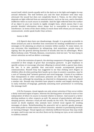 22
sound itself, which travels equally well in the dark as in the light and wiggles its way
around obstacles. The wall between you and the base drummer next door may
attenuate the sound but does not completely block it. Vision, on the other hand,
depends on light reflected from an external source, such as the sun, and is therefore
ineffective when no such source is available. And the light reflected from the surface
of an object to your eye travels in rigidly straight lines, which means that it can
provide detailed information about shape but is susceptible to occlusion and
interference. In terms of the sheer ability to reach those with whom you are trying to
communicate, words speak louder than actions.
Listen to Me!
(12) Speech does have one disadvantage, though: it is generally accessible to
those around you and is therefore less convenient for sending confidential or secret
messages or for planning an attack on enemies within earshot. To some extent, we
can overcome this impediment by whispering. And sometimes, people resort to
signing. But the general alerting function of sounds also has its advantages. When
Mark Anthony cried, “Friends, Romans, countrymen, lend me ears.” he was trying to
attract attention as well as deliver a message.
(13) In the evolution of speech, the alerting component of language might have
consisted at first simply of grunt that accompany gestures to give emphasis to
specific actions or encourage reluctant offspring to attend while a parent lays down
the law. It is also possible that non-vocal sounds accompanied gestural
communication. Russell Gray has suggested to me that clicking one’s fingers as
children often do when putting their hands up in class to answer a question, may be
a sort of “missing link” between gestural and vocal language. I know of no evidence
that chimpanzees or other nonhuman primates are able to click their fingers as
humans can, although lip smacking, as observed in chimpanzees, may have played
a similar role. Sounds may therefore have played a similar and largely alerting role
in early evolution of language, gradually assuming more prominence in conveying
the message itself.
(14) For humans, visual signals can only attract attention if they occur within
a fairly restricted region of space, whereas the alerting power of sound is more or less
independent of where its source is located relative to listener. And sound is a better
alerting medium in other respects as well. No amount of gesticulation will wake a
sleeping person, whereas a loud yell will usually do the trick. The alerting power of
sound no doubt explains why animals have evolved vocal signals for sending
messages of alarm. Notwithstanding the peacock’s tail or parrot’s gaudy plumage,
even birds prefer to make noises to attract attention, whether in proclaiming territory
or warning of danger. Visual signals are relatively inefficient because they may elude
our gaze, and in any case we can shut them out by closing our eyes, as we vulnerable
to auditory assault.
 
