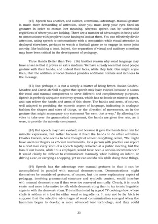 23
(15) Speech has another, and subtler, attentional advantage. Manual gesture
is much more demanding of attention, since you must keep your eyes fixed on
gesturer in order to extract her meaning, whereas speech can be understood
regardless of where you are looking. There are a number of advantages in being able
to communicate with people without having to look at them. You can effectively divide
attention, using speech to communicate with a companion while visual attention is
deployed elsewhere, perhaps to watch a football game or to engage in some joint
activity, like building a boat. Indeed, the separation of visual and auditory attention
may have been critical in the development of pedagogy.
Three Hands Better than Two (16) Another reason why vocal language may
have arisen is that it proves an extra medium. We have already seen that most people
gesture with their hands, and indeed their faces, while they talk. One might argue
then, that the addition of vocal channel provides additional texture and richness to
the message.
(17) But perhaps it is not a simply a matter of being better. Susan Golden-
Meadow and David McNeill suggest that speech may have evolved because it allows
the vocal and manual components to serve different and complimentary purposes.
Speech is perfectly adequate to convey syntax, which has no iconic or mimetic aspect,
and can relieve the hands and arms of this chore. The hands and arms, of course,
well adapted to providing the mimetic aspect of language, indicating in analogue
fashion the shapes and sizes of things, or the direction of movements, as in the
gesture that might accompany any statement “he went that a-way.” By allowing the
voice to take over the grammatical component, the hands are given free rein, as it
were, to provide the mimetic component.
(18) But speech may have evolved, not because it gave the hands freer rein for
mimetic expression, but rather because it freed the hands to do other activities.
Charles Darwin, who seems to have thought of almost everything, wrote, “We might
have used our fingers as efficient instruments, for a person with practice can report
to a deaf man every word of a speech rapidly delivered at a public meeting, but the
loss of our hands, while thus employed, would have been a serious inconvenience.”
It would clearly be difficult to communicate manually while holding an infant, or
driving a car, or carrying a shopping, yet we can and do talk while doing these things.
(19) Speech has the advantage over manual gestures in that it can be
accomplished in parallel with manual demonstration. Demonstrations might
themselves be considered gestures, of course, but the more explanatory aspect of
pedagogy, involving grammatical structure and symbolic content, would interfere
with manual demonstration if they were too conveyed manually. Clearly, it is much
easier and more informative to talk while demonstrating than to try to mix linguistic
signs in with the demonstration. This is illustrated by a good TV cooking show, where
chefs is seldom at a lost for either word or ingredients. It may not be far fetch to
suppose that the selective advantages of vocal communication emerged when the
hominins began to develop a more advanced tool technology, and they could
 