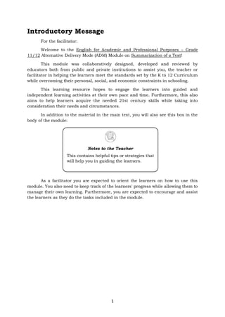 1
Introductory Message
For the facilitator:
Welcome to the English for Academic and Professional Purposes – Grade
11/12 Alternative Delivery Mode (ADM) Module on Summarization of a Text!
This module was collaboratively designed, developed and reviewed by
educators both from public and private institutions to assist you, the teacher or
facilitator in helping the learners meet the standards set by the K to 12 Curriculum
while overcoming their personal, social, and economic constraints in schooling.
This learning resource hopes to engage the learners into guided and
independent learning activities at their own pace and time. Furthermore, this also
aims to help learners acquire the needed 21st century skills while taking into
consideration their needs and circumstances.
In addition to the material in the main text, you will also see this box in the
body of the module:
As a facilitator you are expected to orient the learners on how to use this
module. You also need to keep track of the learners' progress while allowing them to
manage their own learning. Furthermore, you are expected to encourage and assist
the learners as they do the tasks included in the module.
Notes to the Teacher
This contains helpful tips or strategies that
will help you in guiding the learners.
 