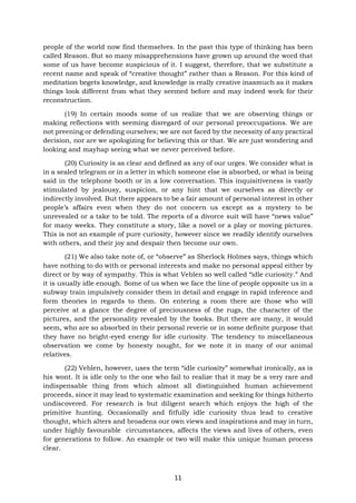 11
people of the world now find themselves. In the past this type of thinking has been
called Reason. But so many misapprehensions have grown up around the word that
some of us have become suspicious of it. I suggest, therefore, that we substitute a
recent name and speak of “creative thought” rather than a Reason. For this kind of
meditation begets knowledge, and knowledge is really creative inasmuch as it makes
things look different from what they seemed before and may indeed work for their
reconstruction.
(19) In certain moods some of us realize that we are observing things or
making reflections with seeming disregard of our personal preoccupations. We are
not preening or defending ourselves; we are not faced by the necessity of any practical
decision, nor are we apologizing for believing this or that. We are just wondering and
looking and mayhap seeing what we never perceived before.
(20) Curiosity is as clear and defined as any of our urges. We consider what is
in a sealed telegram or in a letter in which someone else is absorbed, or what is being
said in the telephone booth or in a low conversation. This inquisitiveness is vastly
stimulated by jealousy, suspicion, or any hint that we ourselves as directly or
indirectly involved. But there appears to be a fair amount of personal interest in other
people’s affairs even when they do not concern us except as a mystery to be
unrevealed or a take to be told. The reports of a divorce suit will have “news value”
for many weeks. They constitute a story, like a novel or a play or moving pictures.
This is not an example of pure curiosity, however since we readily identify ourselves
with others, and their joy and despair then become our own.
(21) We also take note of, or “observe” as Sherlock Holmes says, things which
have nothing to do with or personal interests and make no personal appeal either by
direct or by way of sympathy. This is what Veblen so well called “idle curiosity.” And
it is usually idle enough. Some of us when we face the line of people opposite us in a
subway train impulsively consider them in detail and engage in rapid inference and
form theories in regards to them. On entering a room there are those who will
perceive at a glance the degree of preciousness of the rugs, the character of the
pictures, and the personality revealed by the books. But there are many, it would
seem, who are so absorbed in their personal reverie or in some definite purpose that
they have no bright-eyed energy for idle curiosity. The tendency to miscellaneous
observation we come by honesty nought, for we note it in many of our animal
relatives.
(22) Veblen, however, uses the term “idle curiosity” somewhat ironically, as is
his wont. It is idle only to the one who fail to realize that it may be a very rare and
indispensable thing from which almost all distinguished human achievement
proceeds, since it may lead to systematic examination and seeking for things hitherto
undiscovered. For research is but diligent search which enjoys the high of the
primitive hunting. Occasionally and fitfully idle curiosity thus lead to creative
thought, which alters and broadens our own views and inspirations and may in turn,
under highly favourable circumstances, affects the views and lives of others, even
for generations to follow. An example or two will make this unique human process
clear.
 